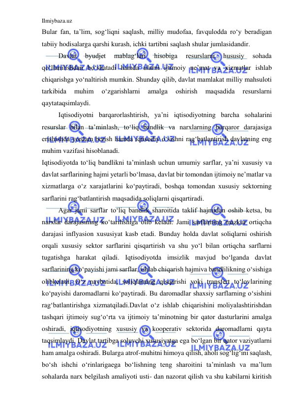 Ilmiybaza.uz 
 
Bular fan, ta’lim, sog‘liqni saqlash, milliy mudofaa, favqulodda ro‘y beradigan 
tabiiy hodisalarga qarshi kurash, ichki tartibni saqlash shular jumlasidandir. 
 
Davlat 
byudjet 
mablag‘lari 
hisobiga 
resurslarni 
hususiy 
sohada 
qo‘llanilishdan bo‘shatadi hamda ularni ijtimoiy ne’mat va xizmatlar ishlab 
chiqarishga yo‘naltirish mumkin. Shunday qilib, davlat mamlakat milliy mahsuloti 
tarkibida 
muhim 
o‘zgarishlarni 
amalga 
oshirish 
maqsadida 
resurslarni 
qaytataqsimlaydi. 
 
Iqtisodiyotni barqarorlashtirish, ya’ni iqtisodiyotning barcha sohalarini 
resurslar bilan ta’minlash, to‘liq bandlik va narxlarning barqaror darajasiga 
erishishda yordam berish hamda iqtisodiy o‘sishni rag‘batlantirish davlatning eng 
muhim vazifasi hisoblanadi. 
Iqtisodiyotda to‘liq bandlikni ta’minlash uchun umumiy sarflar, ya’ni xususiy va 
davlat sarflarining hajmi yetarli bo‘lmasa, davlat bir tomondan ijtimoiy ne’matlar va 
xizmatlarga o‘z xarajatlarini ko‘paytiradi, boshqa tomondan xususiy sektorning 
sarflarini rag‘batlantirish maqsadida soliqlarni qisqartiradi. 
 
Agar jami sarflar to‘liq bandlik sharoitida taklif hajmidan oshib ketsa, bu 
narxlar darajasining ko‘tarilishiga olib keladi. Jami sarflarning mazkur ortiqcha 
darajasi inflyasion xususiyat kasb etadi. Bunday holda davlat soliqlarni oshirish 
orqali xususiy sektor sarflarini qisqartirish va shu yo‘l bilan ortiqcha sarflarni 
tugatishga harakat qiladi. Iqtisodiyotda imsizlik mavjud bo‘lganda davlat 
sarflarining ko‘payishi jami sarflar, ishlab chiqarish hajmiva bandlilikning o‘sishiga 
olibkeladi. O‘z navbatida, soliqlarning qisqarishi yoki transfert to‘lovlarining 
ko‘payishi daromadlarni ko‘paytiradi. Bu daromadlar shaxsiy sarflarning o‘sishini 
rag‘batlantirishga xizmatqiladi.Davlat o‘z ishlab chiqarishini moliyalashtirishdan 
tashqari ijtimoiy sug‘o‘rta va ijtimoiy ta’minotning bir qator dasturlarini amalga 
oshiradi, iqtisodiyotning xususiy va kooperativ sektorida daromadlarni qayta 
taqsimlaydi. Davlat tartibga soluvchi xususiyatga ega bo‘lgan bir qator vaziyatlarni 
ham amalga oshiradi. Bularga atrof-muhitni himoya qilish, aholi sog‘lig‘ini saqlash, 
bo‘sh ishchi o‘rinlarigaega bo‘lishning teng sharoitini ta’minlash va ma’lum 
sohalarda narx belgilash amaliyoti usti- dan nazorat qilish va shu kabilarni kiritish 
