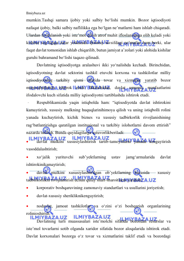 Ilmiybaza.uz 
 
mumkin.Tashqi samara ijobiy yoki salbiy bo‘lishi mumkin. Bozor iqtisodiyoti 
nafaqat ijobiy, balki salbiy naflilikka ega bo‘lgan ne’matlarni ham ishlab chiqaradi. 
Ulardan foydalanish yoki iste’mol qilish atrof muhit ifloslanishiga olib keladi yoki 
kishilar sog‘ligiga zarar yetkazadi. Ijtimoiy tavsifdagi ne’matlar ham borki, ular 
faqat davlat tomonidan ishlab chiqarilib, butun jamiyat a’zolari yoki alohida kishilar 
guruhi bahramand bo‘lishi taqazo qilinadi. 
 
Davlatning iqtisodiyotga aralashuvi ikki yo‘nalishda kechadi. Birinchidan, 
iqtisodiyotning davlat sektorini tashkil etuvchi korxona va tashkilotlar milliy 
iqtisodiyotning tarkibiy qismi sifatida tovar va xizmatlar yaratib bozor 
munosabatlarida ishtirok etadi. Ikkinchidan, davlat umumiy manfaatlarini 
ifodalovchi kuch sifatida milliy iqtisodiyotni tartiblashda ishtirok etadi. 
 
Respublikamizda yaqin istiqbolda ham: “iqtisodiyotda davlat ishtirokini 
kamaytirish, xususiy mulkning huquqlarinihimoya qilish va uning istiqbolli rolini 
yanada kuchaytirish, kichik biznes va xususiy tadbirkorlik rivojlanishining 
rag‘batlantirishga qaratilgan institusional va tarkibiy islohotlarni davom ettirish” 
nazarda tutiladi. Bunda quyidagilarga ustuvorlikberiladi: 
 
davlat mulkini xususiylashtirish tartib-tamoyillarni yanada kengaytirish 
vasoddalashtirish; 
 
xo‘jalik 
yurituvchi 
sub’yektlarning 
ustav 
jamg‘armalarida 
davlat 
ishtirokinikamaytirish; 
 
davlat mulkini xususiylashtirilgan ob’yektlarning bazasida  xususiy 
tadbirkorlikni rivojlantirish uchun qulay shart-sharoitlarni yaratish; 
 
korporativ boshqaruvining zamonaviy standartlari va usullarini joriyetish; 
 
davlat-xususiy sherikliknikengaytirish; 
 
nodavlat, jamoat tashkilotlar va o‘zini o‘zi boshqarish organlarining 
rolinioshirish. 
 
Davlatning turli muassasalari iste’molchi sifatida bozordan resurslar va 
iste’mol tovarlarni sotib olganda xaridor sifatida bozor aloqalarida ishtirok etadi. 
Davlat korxonalari bozorga o‘z tovar va xizmatlarini taklif etadi va bozordagi 
