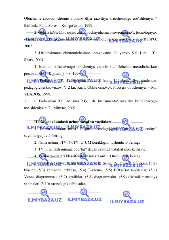  
 
Obuchenie soobha: chtenie i pismo dlya razvitiya kriticheskogo mo‘shleniya // 
Bishkek: Fond Soros – Ko‘rgo‘zstan, 1999. 
2. Golish L.V., Chto nujno znat obuchayuhemu o sovremenno‘x texnologiyax 
obucheniya? // Eksperimentalnoe uchebno-metodicheskoe posobie. – T.: IRSSPO, 
2002. 
3. Distansionnoe ekonomicheskoe obrazovanie. Gulyamov S.S. i dr. – T.: 
Shark, 2004. 
4. Metodo‘ effektivnogo obucheniya vzroslo‘x // Uchebno-metodicheskoe 
posobie. M.: IPK gosslujahix, 1998. 
5. Podlaso‘y I.P. Pedagogika. Novo‘y kurs. Uchebnik dlya studentov 
pedagogicheskix vuzov. V 2 kn. Kn.1: Obhie osnovo‘. Protsess obucheniya. – M.: 
VLADOS, 1999. 
6. Farberman B.L., Musina R.G. i dr. Instrumento‘ razvitiya kriticheskogo 
mo‘shleniya // T.: Minvuz, 2002. 
 
III. Mustaxkamlash uchun savol va vazifalar:  
1. Ta’lim vositalari nima? O‘qitish texnologiyasida ularning roli qanday? 
savollariga javob bering.  
2. Nima uchun TTV, YoTV, O‘UM kerakligini tushuntirib bering? 
3. TV ni tanlash nimaga bog‘liq? degan savolga batafsil izox keltiring.  
4. Ta’lim vositalari klassifikatsiyasini (tasnifini) tushuntirib bering.  
5. Grafik organayzerlarga batafsil izox keltiring: (5.1) Insert tablitsasi, (5.2) 
klaster, (5.3) kategorial tablitsa, (5.4) T-sxema, (5.5) B/Bx/Bo/ tablitsalar, (5.6) 
Venna diagrammasi, (5.7) grafiklar, (5.8) diagrammalar, (5.9) (tizimli-mantiqiy) 
sxemalar, (5.10) xronologik tablitsalar. 
 
 
 
 
 
