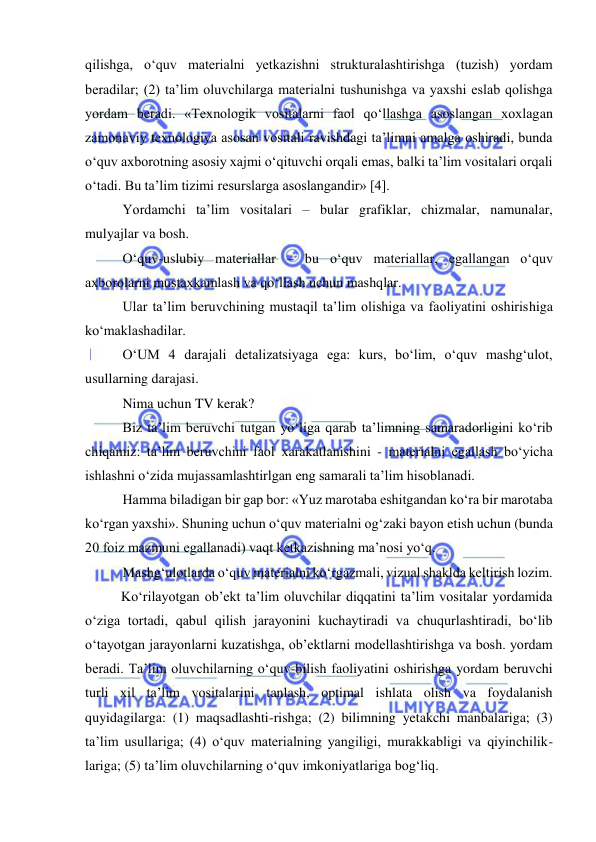  
 
qilishga, o‘quv materialni yetkazishni strukturalashtirishga (tuzish) yordam 
beradilar; (2) ta’lim oluvchilarga materialni tushunishga va yaxshi eslab qolishga 
yordam beradi. «Texnologik vositalarni faol qo‘llashga asoslangan xoxlagan 
zamonaviy texnologiya asosan vositali ravishdagi ta’limni amalga oshiradi, bunda 
o‘quv axborotning asosiy xajmi o‘qituvchi orqali emas, balki ta’lim vositalari orqali 
o‘tadi. Bu ta’lim tizimi resurslarga asoslangandir» [4].   
Yordamchi ta’lim vositalari – bular grafiklar, chizmalar, namunalar, 
mulyajlar va bosh.  
O‘quv-uslubiy materiallar – bu o‘quv materiallar, egallangan o‘quv 
axborolarni mustaxkamlash va qo‘llash uchun mashqlar.  
Ular ta’lim beruvchining mustaqil ta’lim olishiga va faoliyatini oshirishiga 
ko‘maklashadilar.  
O‘UM 4 darajali detalizatsiyaga ega: kurs, bo‘lim, o‘quv mashg‘ulot, 
usullarning darajasi.  
Nima uchun TV kerak?  
Biz ta’lim beruvchi tutgan yo‘liga qarab ta’limning samaradorligini ko‘rib 
chiqamiz: ta’lim beruvchini faol xarakatlanishini - materialni egallash bo‘yicha 
ishlashni o‘zida mujassamlashtirlgan eng samarali ta’lim hisoblanadi.   
Hamma biladigan bir gap bor: «Yuz marotaba eshitgandan ko‘ra bir marotaba 
ko‘rgan yaxshi». Shuning uchun o‘quv materialni og‘zaki bayon etish uchun (bunda 
20 foiz mazmuni egallanadi) vaqt ketkazishning ma’nosi yo‘q.  
Mashg‘ulotlarda o‘quv materialni ko‘rgazmali, vizual shaklda keltirish lozim.  
Ko‘rilayotgan ob’ekt ta’lim oluvchilar diqqatini ta’lim vositalar yordamida 
o‘ziga tortadi, qabul qilish jarayonini kuchaytiradi va chuqurlashtiradi, bo‘lib 
o‘tayotgan jarayonlarni kuzatishga, ob’ektlarni modellashtirishga va bosh. yordam 
beradi. Ta’lim oluvchilarning o‘quv-bilish faoliyatini oshirishga yordam beruvchi 
turli xil ta’lim vositalarini tanlash, optimal ishlata olish va foydalanish 
quyidagilarga: (1) maqsadlashti-rishga; (2) bilimning yetakchi manbalariga; (3) 
ta’lim usullariga; (4) o‘quv materialning yangiligi, murakkabligi va qiyinchilik-
lariga; (5) ta’lim oluvchilarning o‘quv imkoniyatlariga bog‘liq.  
