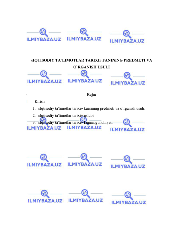  
 
 
 
 
 
 
 
«IQTISОDIY TA`LIMОTLAR TARIXI» FANINING PREDMETI VA 
O`RGANISH USULI 
 
 
 
Reja: 
 
Kirish. 
1. «Iqtisodiy ta'limotlar tarixi» kursining predmeti va o`rganish usuli. 
2. «Iqtisodiy ta'limotlar tarixi» uslubi 
3. «Iqtisodiy ta'limotlar tarixi» fanining mohiyati 
 
 
 
 
 
 
 
 
 
 
 
 
 
 
