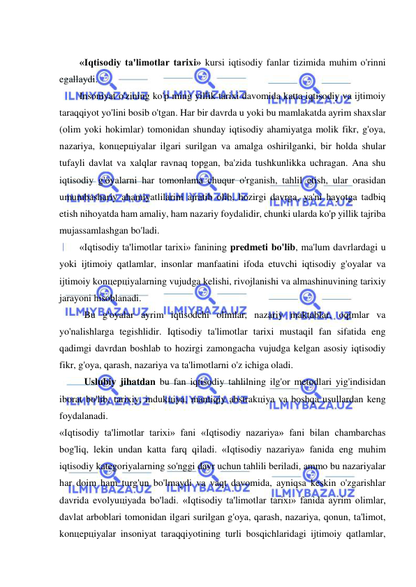  
 
 
«Iqtisodiy ta'limotlar tarixi» kursi iqtisodiy fanlar tizimida muhim o'rinni 
egallaydi. 
Insoniyat o'zining ko'p ming yillik tarixi davomida katta iqtisodiy va ijtimoiy 
taraqqiyot yo'lini bosib o'tgan. Har bir davrda u yoki bu mamlakatda ayrim shaxslar 
(olim yoki hokimlar) tomonidan shunday iqtisodiy ahamiyatga molik fikr, g'oya, 
nazariya, konцepцiyalar ilgari surilgan va amalga oshirilganki, bir holda shular 
tufayli davlat va xalqlar ravnaq topgan, ba'zida tushkunlikka uchragan. Ana shu 
iqtisodiy g'oyalarni har tomonlama chuqur o'rganish, tahlil etish, ular orasidan 
umumbashariy ahamiyatlilarini ajratib olib, hozirgi davrga, ya'ni hayotga tadbiq 
etish nihoyatda ham amaliy, ham nazariy foydalidir, chunki ularda ko'p yillik tajriba 
mujassamlashgan bo'ladi. 
«Iqtisodiy ta'limotlar tarixi» fanining predmeti bo'lib, ma'lum davrlardagi u 
yoki ijtimoiy qatlamlar, insonlar manfaatini ifoda etuvchi iqtisodiy g'oyalar va 
ijtimoiy konцepцiyalarning vujudga kelishi, rivojlanishi va almashinuvining tarixiy 
jarayoni hisoblanadi. 
Bu g'oyalar ayrim iqtisodchi olimlar, nazariy maktablar, oqimlar va 
yo'nalishlarga tegishlidir. Iqtisodiy ta'limotlar tarixi mustaqil fan sifatida eng 
qadimgi davrdan boshlab to hozirgi zamongacha vujudga kelgan asosiy iqtisodiy 
fikr, g'oya, qarash, nazariya va ta'limotlarni o'z ichiga oladi. 
Uslubiy jihatdan bu fan iqtisodiy tahlilning ilg'or metodlari yig'indisidan 
iborat bo'lib, tarixiy, indukцiya, mantiqiy abstrakцiya va boshqa usullardan keng 
foydalanadi. 
«Iqtisodiy ta'limotlar tarixi» fani «Iqtisodiy nazariya» fani bilan chambarchas 
bog'liq, lekin undan katta farq qiladi. «Iqtisodiy nazariya» fanida eng muhim 
iqtisodiy kategoriyalarning so'nggi davr uchun tahlili beriladi, ammo bu nazariyalar 
har doim ham turg'un bo'lmaydi va vaqt davomida, ayniqsa keskin o'zgarishlar 
davrida evolyuцiyada bo'ladi. «Iqtisodiy ta'limotlar tarixi» fanida ayrim olimlar, 
davlat arboblari tomonidan ilgari surilgan g'oya, qarash, nazariya, qonun, ta'limot, 
konцepцiyalar insoniyat taraqqiyotining turli bosqichlaridagi ijtimoiy qatlamlar, 
