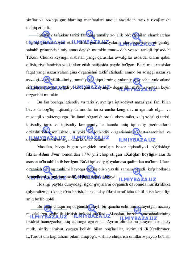  
 
sinflar va boshqa guruhlarning manfaatlari nuqtai nazaridan tarixiy rivojlanishi 
tadqiq etiladi. 
Iqtisodiy tafakkur tarixi fanining amaliy xo'jalik ob'ekti bilan chambarchas 
bog'liqligini namoyon etadi. «Eskirgan nazariyalarni ular faqat inkor etilganligi 
sababli prinцipda ilmiy emas deyish mumkin emas» deb yozadi taniqli iqtisodchi 
T.Kun. Chunki keyingi, nisbatan yangi qarashlar avvalgilar asosida, ularni qabul 
qilish, rivojlantirish yoki inkor etish natijasida paydo bo'lgan. Ba'zi mutaxassislar 
faqat yangi nazariyalarnigina o'rganishni taklif etishadi, ammo bu so'nggi nazariya 
avvalgi ko'p yillik ilmiy, amaliy tadqiqotlarning yakuniy qisqacha xulosalarsi 
sifatida namoyon bo'ladi yoki bugun biz «yangi» degan fikr ma'lum vaqtdan keyin 
o'zgarishi mumkin. 
Bu fan boshqa iqtisodiy va tarixiy, ayniqsa iqtisodiyot nazariyasi fani bilan 
bevosita bog'liq. Iqtisodiy ta'limotlar tarixi ancha keng davrni qamrab olgan va 
mustaqil xarakterga ega. Bu fanni o'rganish orqali ekonomiks, xalq xo'jaligi tarixi, 
iqtisodiy tarix va iqtisodiy konцepцiyalar hamda aniq iqtisodiy predmetlarni 
o'zlashtirish osonlashadi, u yoki bu iqtisodiy o'zgarishning shart-sharoitlari va 
oqibatlarini tahlil etishga katta ko'mak beradi.  
Masalan, bizga bugun yangidek tuyulgan bozor iqtisodiyoti to'g'risidagi 
fikrlar Adam Smit tomonidan 1776 yili chop etilgan «Xalqlar boyligi» asarida 
asosan to'la tahlil etib berilgan. Ba'zi iqtisodiy g'oyalar esa qadimdan ma'lum. Ularni 
o'rganish va eng muhimi hayotga tadbiq etish yaxshi samara beradi, ko'p hollarda 
Amerikani yangidan kashf etishga hojat qolmaydi. 
Hozirgi paytda dunyodagi ilg'or g'oyalarni o'rganish davomida hurfikrlilikka 
(plyuralizmga) keng o'rin berish, har qanday fikrni atroflicha tahlil etish kerakligi 
aniq bo'lib qoldi. 
Bu fanni chuqurroq o'rganish tufayli bir qancha echimini kutayotgan nazariy 
masalalarga oydinlik kiritish imkoni tug'iladi. Masalan, bozor munosabatlarining 
ibtidosi hanuzgacha aniq echimga ega emas. Ayrim olimlar bu jarayonni xususiy 
mulk, sinfiy jamiyat yuzaga kelishi bilan bog'lasalar, ayrimlari (R.Xeylbroner, 
L.Turou) uni kapitalizm bilan, aniqrog'i, «ishlab chiqarish omillari» paydo bo'lishi 
