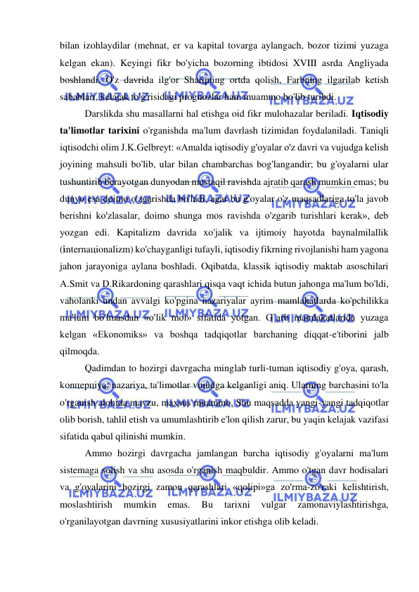  
 
bilan izohlaydilar (mehnat, er va kapital tovarga aylangach, bozor tizimi yuzaga 
kelgan ekan). Keyingi fikr bo'yicha bozorning ibtidosi XVIII asrda Angliyada 
boshlandi. O'z davrida ilg'or Sharqning ortda qolish, Farbning ilgarilab ketish 
sabablari, kelajak to'g'risidagi prognozlar ham muammo bo'lib turibdi. 
Darslikda shu masallarni hal etishga oid fikr mulohazalar beriladi. Iqtisodiy 
ta'limotlar tarixini o'rganishda ma'lum davrlash tizimidan foydalaniladi. Taniqli 
iqtisodchi olim J.K.Gelbreyt: «Amalda iqtisodiy g'oyalar o'z davri va vujudga kelish 
joyining mahsuli bo'lib, ular bilan chambarchas bog'langandir; bu g'oyalarni ular 
tushuntirib berayotgan dunyodan mustaqil ravishda ajratib qarash mumkin emas; bu 
dunyo esa doimo o'zgarishda bo'ladi, agar bu g'oyalar o'z maqsadlariga to'la javob 
berishni ko'zlasalar, doimo shunga mos ravishda o'zgarib turishlari kerak», deb 
yozgan edi. Kapitalizm davrida xo'jalik va ijtimoiy hayotda baynalmilallik 
(internaцionalizm) ko'chayganligi tufayli, iqtisodiy fikrning rivojlanishi ham yagona 
jahon jarayoniga aylana boshladi. Oqibatda, klassik iqtisodiy maktab asoschilari 
A.Smit va D.Rikardoning qarashlari qisqa vaqt ichida butun jahonga ma'lum bo'ldi, 
vaholanki undan avvalgi ko'pgina nazariyalar ayrim mamlakatlarda ko'pchilikka 
ma'lum bo'lmasdan «o'lik mol» sifatida yotgan. G`arb mamlakatlarida yuzaga 
kelgan «Ekonomiks» va boshqa tadqiqotlar barchaning diqqat-e'tiborini jalb 
qilmoqda.  
Qadimdan to hozirgi davrgacha minglab turli-tuman iqtisodiy g'oya, qarash, 
konцepцiya, nazariya, ta'limotlar vujudga kelganligi aniq. Ularning barchasini to'la 
o'rganish alohida mavzu, maxsus muammo. Shu maqsadda yangi-yangi tadqiqotlar 
olib borish, tahlil etish va umumlashtirib e'lon qilish zarur, bu yaqin kelajak vazifasi 
sifatida qabul qilinishi mumkin. 
Ammo hozirgi davrgacha jamlangan barcha iqtisodiy g'oyalarni ma'lum 
sistemaga solish va shu asosda o'rganish maqbuldir. Ammo o'tgan davr hodisalari 
va g'oyalarini hozirgi zamon qarashlari «qolipi»ga zo'rma-zo'raki kelishtirish, 
moslashtirish 
mumkin 
emas. 
Bu 
tarixni 
vulgar 
zamonaviylashtirishga, 
o'rganilayotgan davrning xususiyatlarini inkor etishga olib keladi. 
