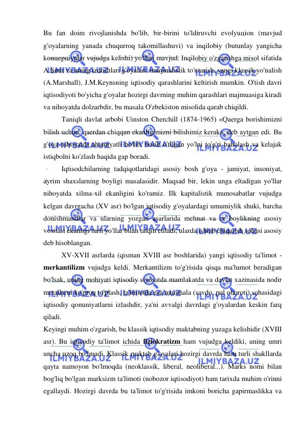  
 
Bu fan doim rivojlanishda bo'lib, bir-birini to'ldiruvchi evolyuцion (mavjud 
g'oyalarning yanada chuqurroq takomillashuvi) va inqilobiy (butunlay yangicha 
konцepцiyalar vujudga kelishi) yo'llari mavjud. Inqilobiy o'zgarishga misol sifatida 
A.Smit va uning izdoshlari g'oyalari, marjinalistik to'ntarish, yangi klassik yo'nalish 
(A.Marshall), J.M.Keynsning iqtisodiy qarashlarini keltirish mumkin. O'tish davri 
iqtisodiyoti bo'yicha g'oyalar hozirgi davrning muhim qarashlari majmuasiga kiradi 
va nihoyatda dolzarbdir, bu masala O'zbekiston misolida qarab chiqildi. 
Taniqli davlat arbobi Uinston Cherchill (1874-1965) «Qaerga borishimizni 
bilish uchun, qaerdan chiqqan ekanligimizni bilishimiz kerak», deb aytgan edi. Bu 
g'oya nihoyatda ahamiyatli bo'lib, bosib o'tilgan yo'lni to'g'ri baholash va kelajak 
istiqbolni ko'zlash haqida gap boradi. 
Iqtisodchilarning tadqiqotlaridagi asosiy bosh g'oya - jamiyat, insoniyat, 
ayrim shaxslarning boyligi masalasidir. Maqsad bir, lekin unga eltadigan yo'llar 
nihoyatda xilma-xil ekanligini ko'ramiz. Ilk kapitalistik munosabatlar vujudga 
kelgan davrgacha (XV asr) bo'lgan iqtisodiy g'oyalardagi umumiylik shuki, barcha 
donishmandlar va ularning yozgan asarlarida mehnat va er boylikning asosiy 
vositasi ekanligi turli yo'llar bilan talqin etiladi, ularda ishlab chiqarish sohasi asosiy 
deb hisoblangan. 
XV-XVII asrlarda (qisman XVIII asr boshlarida) yangi iqtisodiy ta'limot - 
merkantilizm vujudga keldi. Merkantilizm to'g'risida qisqa ma'lumot beradigan 
bo'lsak, uning mohiyati iqtisodiy siyosatda mamlakatda va davlat xazinasida nodir 
metallarni ko'proq to'plash, ta'limotda esa muomala (savdo, pul oboroti) sohasidagi 
iqtisodiy qonuniyatlarni izlashdir, ya'ni avvalgi davrdagi g'oyalardan keskin farq 
qiladi. 
Keyingi muhim o'zgarish, bu klassik iqtisodiy maktabning yuzaga kelishidir (XVIII 
asr). Bu iqtisodiy ta'limot ichida fiziokratizm ham vujudga keldiki, uning umri 
uncha uzoq bo'lmadi. Klassik maktab g'oyalari hozirgi davrda ham turli shakllarda 
qayta namoyon bo'lmoqda (neoklassik, liberal, neoliberal...). Marks nomi bilan 
bog'liq bo'lgan marksizm ta'limoti (nobozor iqtisodiyot) ham tarixda muhim o'rinni 
egallaydi. Hozirgi davrda bu ta'limot to'g'risida imkoni boricha gapirmaslikka va 
