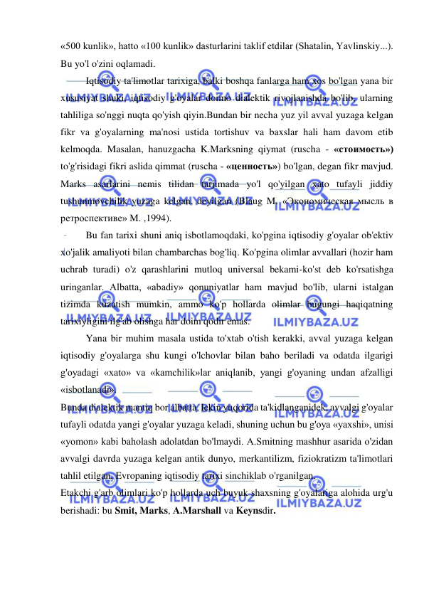  
 
«500 kunlik», hatto «100 kunlik» dasturlarini taklif etdilar (Shatalin, Yavlinskiy...). 
Bu yo'l o'zini oqlamadi.  
Iqtisodiy ta'limotlar tarixiga, balki boshqa fanlarga ham xos bo'lgan yana bir 
xususiyat shuki, iqtisodiy g'oyalar doimo dialektik rivojlanishda bo'lib, ularning 
tahliliga so'nggi nuqta qo'yish qiyin.Bundan bir necha yuz yil avval yuzaga kelgan 
fikr va g'oyalarning ma'nosi ustida tortishuv va baxslar hali ham davom etib 
kelmoqda. Masalan, hanuzgacha K.Marksning qiymat (ruscha - «стоимость») 
to'g'risidagi fikri aslida qimmat (ruscha - «цeнность») bo'lgan, degan fikr mavjud. 
Marks asarlarini nemis tilidan tarjimada yo'l qo'yilgan xato tufayli jiddiy 
tushunmovchilik yuzaga kelgan, deyilgan (Blaug M. «Экономическая мысль в 
ретроспективе» M. ,1994). 
Bu fan tarixi shuni aniq isbotlamoqdaki, ko'pgina iqtisodiy g'oyalar ob'ektiv 
xo'jalik amaliyoti bilan chambarchas bog'liq. Ko'pgina olimlar avvallari (hozir ham 
uchrab turadi) o'z qarashlarini mutloq universal bekami-ko'st deb ko'rsatishga 
uringanlar. Albatta, «abadiy» qonuniyatlar ham mavjud bo'lib, ularni istalgan 
tizimda kuzatish mumkin, ammo ko'p hollarda olimlar bugungi haqiqatning 
tarixiyligini ilg'ab olishga har doim qodir emas. 
  
Yana bir muhim masala ustida to'xtab o'tish kerakki, avval yuzaga kelgan 
iqtisodiy g'oyalarga shu kungi o'lchovlar bilan baho beriladi va odatda ilgarigi 
g'oyadagi «xato» va «kamchilik»lar aniqlanib, yangi g'oyaning undan afzalligi 
«isbotlanadi». 
Bunda dialektik mantiq bor albatta, lekin yuqorida ta'kidlanganidek, avvalgi g'oyalar 
tufayli odatda yangi g'oyalar yuzaga keladi, shuning uchun bu g'oya «yaxshi», unisi 
«yomon» kabi baholash adolatdan bo'lmaydi. A.Smitning mashhur asarida o'zidan 
avvalgi davrda yuzaga kelgan antik dunyo, merkantilizm, fiziokratizm ta'limotlari 
tahlil etilgan, Evropaning iqtisodiy tarixi sinchiklab o'rganilgan. 
Etakchi g'arb olimlari ko'p hollarda uch buyuk shaxsning g'oyalariga alohida urg'u 
berishadi: bu Smit, Marks, A.Marshall va Keynsdir. 
