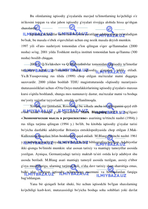  
 
Bu olimlarning iqtisodiy g'oyalarida mavjud ta'limotlarning ko'pchiligi o'z 
in'ikosini topgan va ular jahon iqtisodiy g'oyalari rivojiga alohida hissa qo'shgan 
shaxslardir. 
Iqtisodiy ta'limotlar tarixi fani bo'yicha yaratilgan adabiyotlarga to'xtaladigan 
bo'lsak, bu masala o'zbek o'quvchilari uchun eng nozik masala deyish mumkin. 
1997 yili «Fan» nashriyoti tomonidan e'lon qilingan o'quv qo'llanmadan (2000 
nusha) so'ng, 2001 yilda Toshkent moliya instituti tomonidan ham qo'llanma (300 
nusha) bosilib chiqqan. 
2001 y. Q.Yo'ldoshev va Q.Muftoydinlvlar tomonidan «Iqtisodiy ta'limotlar 
tarixidan» 
nomli 
qo'llanmada 
Sharq 
iqtisodiy 
g'oyalari 
tahlil 
etiladi. 
Yu.B.Yusupovning rus tilida (1999) chop etilgan ma'ruzalar matni diqqatga 
sazovardir. 2000 yildan boshlab TDIU magistraturasida «Iqtisodiy nazariyasi» 
mutaxassisliklari uchun «O'rta Osiyo mutafakkirlarining iqtisodiy g'oyalari» maxsus 
kursi o'qitila boshlandi, shunga mos namunaviy dastur, ma'ruzalar matni va boshqa 
me'yoriy xujjatlar tayyorlanib, amalda qo'llanilmoqda. 
Xorijda esa (jumladan, Rossiyada) bu sohada ancha ish qilinganini qayd etib 
o'tish kerak. Taniqli g'arb iqtisodchisi Mark Blaugning (1927 y. tug'ilgan) 
«Экономическая мысль в ретроспективе» asarining to'rtinchi nashri (1984y.) 
rus tiliga tarjima qilingan (1994 y.) bo'lib, bu kitobda iqtisodiy g'oyalar tarixi 
bo'yicha dastlabki adabiyotlar Britaniya entsiklopediyasida chop etilgan J.Mak-
Kulloxning maqolasi bilan boshlanishi qayd etiladi. M.Blaug (birinchi nashri 1961 
y.) kitobida iqtisodiy g'oyalar tarixi bo'yicha boy bibliografiya berilgan. Adabiyotlar 
ikki qismga bo'linishi mumkin: ular asosan tarixiy va mantiqiy tamoyillar asosida 
yozilgan. Ayniqsa, Germaniyadagi tarixiy maktab ta'siri ostida ko'p adabiyot shu 
asosda beriladi. M.Blaug asari mantiqiy tamoyil asosida tuzilgan, asosiy e'tibor 
g'oya mualliflariga, ularning tarjimai holi, o'sha davr tarixiy shart-sharoitiga emas, 
balki ular yaratgan iqtisodiy ta'limotning mazmuni va boshqalardan farqiga 
bag'ishlangan. 
Yana bir qiziqarli holat shuki, biz uchun iqtisodchi bo'lgan shaxslarning 
ko'pchiligi kasb-kori, mutaxassisligi bo'yicha boshqa soha sohiblari yoki davlat 
