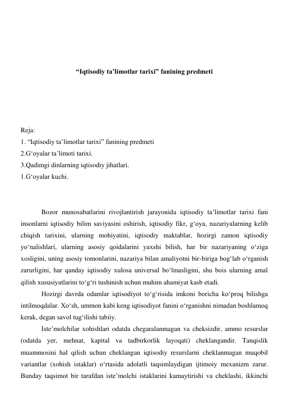  
 
 
 
“Iqtisodiy ta’limotlar tarixi” fanining predmeti 
 
 
 
 
Reja: 
1. “Iqtisodiy ta’limotlar tarixi” fanining predmeti  
2.G‘oyalar ta’limoti tarixi. 
3.Qadimgi dinlarning iqtisodiy jihatlari. 
1.G‘oyalar kuchi. 
 
 
Bozor munosabatlarini rivojlantirish jarayonida iqtisodiy ta’limotlar tarixi fani 
insonlarni iqtisodiy bilim saviyasini oshirish, iqtisodiy fikr, g‘oya, nazariyalarning kelib 
chiqish tarixini, ularning mohiyatini, iqtisodiy maktablar, hozirgi zamon iqtisodiy 
yo‘nalishlari, ularning asosiy qoidalarini yaxshi bilish, har bir nazariyaning o‘ziga 
xosligini, uning asosiy tomonlarini, nazariya bilan amaliyotni bir-biriga bog‘lab o‘rganish 
zarurligini, har qanday iqtisodiy xulosa universal bo‘lmasligini, shu bois ularning amal 
qilish xususiyatlarini to‘g‘ri tushinish uchun muhim ahamiyat kasb etadi. 
Hozirgi davrda odamlar iqtisodiyot to‘g‘risida imkoni boricha ko‘proq bilishga 
intilmoqdalar. Xo‘sh, ummon kabi keng iqtisodiyot fanini o‘rganishni nimadan boshlamoq 
kerak, degan savol tug‘ilishi tabiiy. 
Iste’molchilar xohishlari odatda chegaralanmagan va cheksizdir, ammo resurslar 
(odatda yer, mehnat, kapital va tadbirkorlik layoqati) cheklangandir. Tanqislik 
muammosini hal qilish uchun cheklangan iqtisodiy resurslarni cheklanmagan muqobil 
variantlar (xohish istaklar) o‘rtasida adolatli taqsimlaydigan ijtimoiy mexanizm zarur. 
Bunday taqsimot bir tarafdan iste’molchi istaklarini kamaytirishi va cheklashi, ikkinchi 
