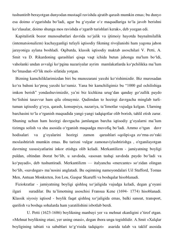 tushuntirib berayotgan dunyodan mustaqil ravishda ajratib qarash mumkin emas; bu dunyo 
esa doimo o‘zgarishda bo‘ladi, agar bu g‘oyalar o‘z maqsadlariga to‘la javob berishni 
ko‘zlasalar, doimo shunga mos ravishda o‘zgarib turishlari kerak», deb yozgan edi. 
   Kapitalistik bozor munosabatlari davrida xo‘jalik va ijtimoiy hayotda baynalmilallik 
(intematsionalizm) kuchayganligi tufayli iqtisodiy fikming rivojlanishi ham yagona jahon 
jarayoniga aylana boshladi. Oqibatda, klassik iqtisodiy maktab asoschilari V. Petti, A. 
Smit va D. Rikardoning qarashlari qisqa vaqt ichida butun jahonga ma'lum bo‘ldi, 
vaholanki undan avvalgi ko‘pgina nazariyalar ayrim  mamlakatlarda ko‘pchilikka ma’lum 
bo‘lmasdan «O’lik mol» sifatida yotgan. 
   Bizning kamchiliklarimizdan biri bu munozarani yaxshi ko‘rishimizdir. Biz murosadan 
ko‘ra bahsni ko‘proq yaxshi ko‘ramiz. Yana bir kamchiligimiz bu “1000 gul ochilishiga 
imkon berish” yondashuvimizdir, ya’ni biz kichkina urug‘dan qanday go‘zallik paydo 
bo‘lishini tasavvur ham qila olmaymiz. Qadimdan to hozirgi davrgacha minglab turli-
tuman iqtisodiy g‘oya, qarash, konsepsiya, nazariya, ta’limotlar vujudga kelgan. Ularning 
barchasini to‘la o‘rganish maqsadida yangi-yangi tadqiqotlar olib borish, tahlil etish zarur. 
Shuning uchun ham hozirgi davrgacha jamlangan barcha iqtisodiy g‘oyalarni ma’lum 
tizimga solish va shu asosida o‘rganish maqsadga muvofiq bo‘ladi. Ammo o‘tgan   davr   
hodisalari   va   g‘oyalarini   hozirgi   zamon   qarashlari «qolipi»ga zo‘rma-zo‘raki 
moslashtirish mumkin emas. Bu tarixni vulgar zamonaviylashtirishga , o'rganilayotgan 
davrning xususiyatlarini inkor etishga olib keladi. Merkantilizm - jamiyatning boyligi 
puldan, oltindan iborat bo‘lib, u savdoda, «asosan tashqi savdoda paydo bo‘ladi va 
ko‘payadi», deb tushuntiradi. Merkantilizm — italyancha «mercante» so‘zidan olingan 
bo‘lib, «savdogar» ma’nosini anglatadi. Bu oqimning namoyondalari Uil Stafford, Tomas 
Men, Antuan Monkreten, Jon Lou, Gaspar Skaruffi va boshqalar hisoblanadi. 
   Fiziokratlar - jamiyatning boyligi qishloq xo‘jaligida vujudga keladi, degan g‘oyani 
ilgari    suradilar. Bu ta’limotning asoschisi Fransua Kene (1694- 1774) hisoblanadi. 
Klassik siyosiy iqtisod - boylik faqat qishloq xo‘jaligida emas, balki sanoat, transport, 
qurilish va boshqa sohalarda ham yaratilishini isbotlab berdi. 
  U. Petti (1623-1686) boylikning manbayi yer va mehnat ekanligini e’tirof etgan. 
«Mehnat boylikning otasi, yer uning onasi», degan ibora unga tegishlidir. A.Smit «Xalqlar 
boyligining tabiati va sabablari to‘g‘risida tadqiqot»  asarida talab va taklif asosida 
