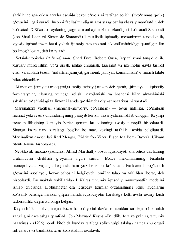 shakllanadigan erkin narxlar asosida bozor o‘z-o‘zini tartibga solishi («ko‘rinmas qo‘l») 
g‘oyasini ilgari suradi. Insonni faollashtiradigan asosiy rag‘bat bu shaxsiy manfaatdir, deb 
ko‘rsatadi.D.Rikardo foydaning yagona manbayi mehnat ekanligini ko‘rsatadi.Sismondi 
(Jon Sharl Leonard Simon de Sismondi) kapitalistik iqtisodiy mexanizmni tanqid qilib, 
siyosiy iqtisod inson baxti yo'lida ijtimoiy mexanizmni takomillashtirishga qaratilgan fan 
bo‘lmog‘i lozim, deb ko‘rsatadi. 
   Sotsial-utopistlar (A.Sen-Simon, Sharl Fure, Robert Ouen) kapitalizmni tanqid qilib, 
xususiy mulkchilikni yo‘q qilish, ishlab chiqarish, taqsimot va iste'molni qayta tashkil 
etish va adolatli tuzum (industrial jamiyat, garmonik jamiyat, kommunizm) o‘matish talabi 
bilan chiqadilar. 
   Marksizm jamiyat taraqqiyotiga tabiiy tarixiy jarayon deb qarab, ijtimoiy-    iqtisodiy 
formatsiyalar, ularning vujudga kelishi, rivojlanishi va boshqasi bilan almashinishi 
sabablari to‘g‘risidagi ta’limotni hamda qo‘shimcha qiymat nazariyasini yaratadi. 
  Marjinalizm vakillari (marginal-me’yoriy, qo‘shilgan) — tovar nafliligi, qo‘shilgan 
mehnat yoki resurs unumdorligining pasayib borishi nazariyalarini ishlab chiqqan. Keyingi 
tovar nafliligining kamayib borish qonuni bu oqimning asosiy tamoyili hisoblanadi. 
Shunga ko‘ra narx xarajatga bog‘liq bo‘lmay, keyingi naflilik asosida belgilanadi. 
Marjinalizm asoschilari Karl Mengsr, Fridrix fon Vizer, Eigen fon Bem- Baverk, Uilyam 
Stenli Jevons hisoblanadi. 
  Neoklassik maktab (asoschisi Alfred Marshall)- bozor iqtisodiyoti sharoitida davlatning 
aralashuvini 
cheklash 
g‘oyasini 
ilgari 
suradi. 
Bozor 
mexanizmining buzilishi 
monopoliyalar vujudga kelganda ham yuz berishini ko‘rsatadi. Funksional bog‘lanish 
g‘oyasini asoslaydi, bozor bahosini belgilovchi omillar talab va taklifdan iborat, deb 
hisoblaydi. Bu maktab vakillaridan L.Valras umumiy iqtisodiy muvozanatlik modelini 
ishlab chiqishga, L.Shumpeter esa iqtisodiy tizimlar o‘zgarishning ichki kuchlarini 
ko'rsatib berishga harakat qilgan hamda iqtisodiyotni harakatga keltiruvchi asosiy kuch 
tadbirkorlik, degan xulosaga kelgan. 
 Keynschilik — rivojlangan bozor iqtisodiyotini davlat tomonidan tartibga solib turish 
zarurligini asoslashga qaratiladi. Jon Meynard Keyns «Bandlik, foiz va pulning umumiy 
nazariyasi» (1936) nomli kitobida bunday tartibga solish yalpi talabga hamda shu orqali 
inflyatsiya va bandlikka ta'sir ko'rsatishini asoslaydi. 
