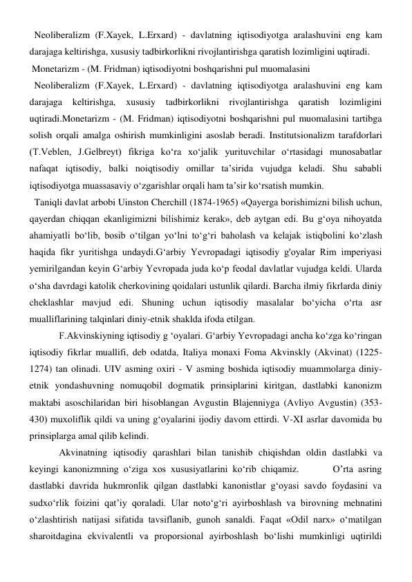   Neoliberalizm (F.Xayek, L.Erxard) - davlatning iqtisodiyotga aralashuvini eng kam 
darajaga keltirishga, xususiy tadbirkorlikni rivojlantirishga qaratish lozimligini uqtiradi. 
 Monetarizm - (M. Fridman) iqtisodiyotni boshqarishni pul muomalasini 
  Neoliberalizm (F.Xayek, L.Erxard) - davlatning iqtisodiyotga aralashuvini eng kam 
darajaga 
keltirishga, 
xususiy 
tadbirkorlikni rivojlantirishga 
qaratish lozimligini 
uqtiradi.Monetarizm - (M. Fridman) iqtisodiyotni boshqarishni pul muomalasini tartibga 
solish orqali amalga oshirish mumkinligini asoslab beradi. Institutsionalizm tarafdorlari 
(T.Veblen, J.Gelbreyt) fikriga ko‘ra xo‘jalik yurituvchilar o‘rtasidagi munosabatlar 
nafaqat iqtisodiy, balki noiqtisodiy omillar ta’sirida vujudga keladi. Shu sababli 
iqtisodiyotga muassasaviy o‘zgarishlar orqali ham ta’sir ko‘rsatish mumkin. 
  Taniqli davlat arbobi Uinston Cherchill (1874-1965) «Qayerga borishimizni bilish uchun, 
qayerdan chiqqan ekanligimizni bilishimiz kerak», deb aytgan edi. Bu g‘oya nihoyatda 
ahamiyatli bo‘lib, bosib o‘tilgan yo‘lni to‘g‘ri baholash va kelajak istiqbolini ko‘zlash 
haqida fikr yuritishga undaydi.G‘arbiy Yevropadagi iqtisodiy g'oyalar Rim imperiyasi 
yemirilgandan keyin G‘arbiy Yevropada juda ko‘p feodal davlatlar vujudga keldi. Ularda 
o‘sha davrdagi katolik cherkovining qoidalari ustunlik qilardi. Barcha ilmiy fikrlarda diniy 
cheklashlar mavjud edi. Shuning uchun iqtisodiy masalalar bo‘yicha o‘rta asr 
mualliflarining talqinlari diniy-etnik shaklda ifoda etilgan. 
F.Akvinskiyning iqtisodiy g ‘oyalari. G‘arbiy Yevropadagi ancha ko‘zga ko‘ringan 
iqtisodiy fikrlar muallifi, deb odatda, Italiya monaxi Foma Akvinskly (Akvinat) (1225-
1274) tan olinadi. UIV asming oxiri - V asming boshida iqtisodiy muammolarga diniy-
etnik yondashuvning nomuqobil dogmatik prinsiplarini kiritgan, dastlabki kanonizm 
maktabi asoschilaridan biri hisoblangan Avgustin Blajenniyga (Avliyo Avgustin) (353-
430) muxoliflik qildi va uning g‘oyalarini ijodiy davom ettirdi. V-XI asrlar davomida bu 
prinsiplarga amal qilib kelindi. 
Akvinatning iqtisodiy qarashlari bilan tanishib chiqishdan oldin dastlabki va 
keyingi kanonizmning o‘ziga xos xususiyatlarini ko‘rib chiqamiz.       O’rta asring 
dastlabki davrida hukmronlik qilgan dastlabki kanonistlar g‘oyasi savdo foydasini va 
sudxo‘rlik foizini qat’iy qoraladi. Ular noto‘g‘ri ayirboshlash va birovning mehnatini 
o‘zlashtirish natijasi sifatida tavsiflanib, gunoh sanaldi. Faqat «Odil narx» o‘matilgan 
sharoitdagina ekvivalentli va proporsional ayirboshlash bo‘lishi mumkinligi uqtirildi 
