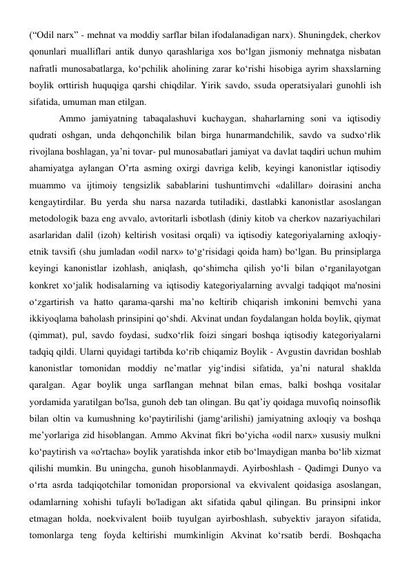(“Odil narx” - mehnat va moddiy sarflar bilan ifodalanadigan narx). Shuningdek, cherkov 
qonunlari mualliflari antik dunyo qarashlariga xos bo‘lgan jismoniy mehnatga nisbatan 
nafratli munosabatlarga, ko‘pchilik aholining zarar ko‘rishi hisobiga ayrim shaxslarning 
boylik orttirish huquqiga qarshi chiqdilar. Yirik savdo, ssuda operatsiyalari gunohli ish 
sifatida, umuman man etilgan. 
Ammo jamiyatning tabaqalashuvi kuchaygan, shaharlarning soni va iqtisodiy 
qudrati oshgan, unda dehqonchilik bilan birga hunarmandchilik, savdo va sudxo‘rlik 
rivojlana boshlagan, ya’ni tovar- pul munosabatlari jamiyat va davlat taqdiri uchun muhim 
ahamiyatga aylangan O’rta asming oxirgi davriga kelib, keyingi kanonistlar iqtisodiy 
muammo va ijtimoiy tengsizlik sabablarini tushuntimvchi «dalillar» doirasini ancha 
kengaytirdilar. Bu yerda shu narsa nazarda tutiladiki, dastlabki kanonistlar asoslangan 
metodologik baza eng avvalo, avtoritarli isbotlash (diniy kitob va cherkov nazariyachilari 
asarlaridan dalil (izoh) keltirish vositasi orqali) va iqtisodiy kategoriyalarning axloqiy-
etnik tavsifi (shu jumladan «odil narx» to‘g‘risidagi qoida ham) bo‘lgan. Bu prinsiplarga 
keyingi kanonistlar izohlash, aniqlash, qo‘shimcha qilish yo‘li bilan o‘rganilayotgan 
konkret xo‘jalik hodisalarning va iqtisodiy kategoriyalarning avvalgi tadqiqot ma'nosini 
o‘zgartirish va hatto qarama-qarshi ma’no keltirib chiqarish imkonini bemvchi yana 
ikkiyoqlama baholash prinsipini qo‘shdi. Akvinat undan foydalangan holda boylik, qiymat 
(qimmat), pul, savdo foydasi, sudxo‘rlik foizi singari boshqa iqtisodiy kategoriyalarni 
tadqiq qildi. Ularni quyidagi tartibda ko‘rib chiqamiz Boylik - Avgustin davridan boshlab 
kanonistlar tomonidan moddiy ne’matlar yig‘indisi sifatida, ya’ni natural shaklda 
qaralgan. Agar boylik unga sarflangan mehnat bilan emas, balki boshqa vositalar 
yordamida yaratilgan bo'lsa, gunoh deb tan olingan. Bu qat’iy qoidaga muvofiq noinsoflik 
bilan oltin va kumushning ko‘paytirilishi (jamg‘arilishi) jamiyatning axloqiy va boshqa 
me’yorlariga zid hisoblangan. Ammo Akvinat fikri bo‘yicha «odil narx» xususiy mulkni 
ko‘paytirish va «o'rtacha» boylik yaratishda inkor etib bo‘lmaydigan manba bo‘lib xizmat 
qilishi mumkin. Bu uningcha, gunoh hisoblanmaydi. Ayirboshlash - Qadimgi Dunyo va 
o‘rta asrda tadqiqotchilar tomonidan proporsional va ekvivalent qoidasiga asoslangan, 
odamlarning xohishi tufayli bo'ladigan akt sifatida qabul qilingan. Bu prinsipni inkor 
etmagan holda, noekvivalent boiib tuyulgan ayirboshlash, subyektiv jarayon sifatida, 
tomonlarga teng foyda keltirishi mumkinligin Akvinat ko‘rsatib berdi. Boshqacha 
