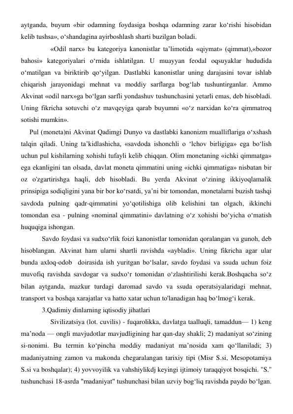 aytganda, buyum «bir odamning foydasiga boshqa odamning zarar ko‘rishi hisobidan 
kelib tushsa», o‘shandagina ayirboshlash sharti buzilgan boladi. 
     «Odil narx» bu kategoriya kanonistlar ta’limotida «qiymat» (qimmat),«bozor 
bahosi» kategoriyalari o‘rnida ishlatilgan. U muayyan feodal oqsuyaklar hududida 
o‘matilgan va biriktirib qo‘yilgan. Dastlabki kanonistlar uning darajasini tovar ishlab 
chiqarish jarayonidagi mehnat va moddiy sarflarga bog‘lab tushuntirganlar. Ammo 
Akvinat «odil narx»ga bo‘lgan sarfli yondashuv tushunchasini yetarli emas, deb hisobladi. 
Uning fikricha sotuvchi o‘z mavqeyiga qarab buyumni «o‘z narxidan ko‘ra qimmatroq 
sotishi mumkin». 
     Pul (moneta)ni Akvinat Qadimgi Dunyo va dastlabki kanonizm mualliflariga o‘xshash 
talqin qiladi. Uning ta’kidlashicha, «savdoda ishonchli o ‘lchov birligiga» ega bo‘lish 
uchun pul kishilarning xohishi tufayli kelib chiqqan. Olim monetaning «ichki qimmatga» 
ega ekanligini tan olsada, davlat moneta qimmatini uning «ichki qimmatiga» nisbatan bir 
oz o'zgartirishga haqli, deb hisobladi. Bu yerda Akvinat o‘zining ikkiyoqlamalik 
prinsipiga sodiqligini yana bir bor ko‘rsatdi, ya’ni bir tomondan, monetalarni buzish tashqi 
savdoda pulning qadr-qimmatini yo‘qotilishiga olib kelishini tan olgach, ikkinchi 
tomondan esa - pulning «nominal qimmatini» davlatning o‘z xohishi bo‘yicha o‘matish 
huquqiga ishongan. 
Savdo foydasi va sudxo‘rlik foizi kanonistlar tomonidan qoralangan va gunoh, deb 
hisoblangan. Akvinat ham ularni shartli ravishda «aybladi». Uning fikricha agar ular 
bunda axloq-odob  doirasida ish yuritgan bo‘lsalar, savdo foydasi va ssuda uchun foiz 
muvofiq ravishda savdogar va sudxo‘r tomonidan o‘zlashtirilishi kerak.Boshqacha so‘z 
bilan aytganda, mazkur turdagi daromad savdo va ssuda operatsiyalaridagi mehnat, 
transport va boshqa xarajatlar va hatto xatar uchun to'lanadigan haq bo‘lmog‘i kerak.  
3.Qadimiy dinlarning iqtisodiy jihatlari 
     Sivilizatsiya (lot. cuvilis) - fuqarolikka, davlatga taalluqli, tamaddun— 1) keng 
maʼnoda — ongli mavjudotlar mavjudligining har qan-day shakli; 2) madaniyat soʻzining 
si-nonimi. Bu termin koʻpincha moddiy madaniyat maʼnosida xam qoʻllaniladi; 3) 
madaniyatning zamon va makonda chegaralangan tarixiy tipi (Misr S.si, Mesopotamiya 
S.si va boshqalar); 4) yovvoyilik va vahshiylikdj keyingi ijtimoiy taraqqiyot bosqichi. "S." 
tushunchasi 18-asrda "madaniyat" tushunchasi bilan uzviy bogʻliq ravishda paydo boʻlgan. 
