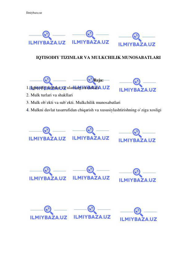 Ilmiybaza.uz 
 
 
 
 
 
 
IQTISODIY TIZIMLAR VA MULKCHILIK MUNOSABATLARI 
 
 
Reja: 
1. Iqtisodiy tizimlar va ularning modellari 
2. Mulk turlari va shakllari  
3. Mulk ob`ekti va sub`ekti. Mulkchilik munosabatlari 
4. Mulkni davlat tasarrufidan chiqarish va xususiylashtirishning o`ziga xosligi 
 
 
 
 
 
 
 
 
 
 
 
 
 
 
 
 
 
