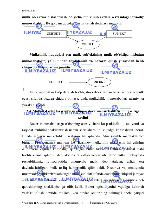 Ilmiybaza.uz 
 
mulk ob`ektini o`zlashtirish bo`yicha mulk sub`ektlari o`rtasidagi iqtisodiy 
munosabatdir. Bu qoidani quyidagi tasvir orqali ifodalash mumkin: 
 
 
 
 
Mulkchilik huquqlari esa mulk sub`ektining mulk ob`ektiga nisbatan 
munosabatidir, ya`ni undan foydalanish va nazorat qilish yuzasidan kelib 
chiquvchi huquqlar majmuidir: 
 
 
 
  
Mulk sub`ektlari ko`p darajali bo`lib, shu sub`ektlardan birontasi o`zini mulk 
egasi sifatida yuzaga chiqara olmasa, unda mulkchilik munosabatlari rasmiy va 
yuzaki tus oladi. 
3.4. Mulkni davlat tasarrufidan chiqarish va xususiylashtirishning o`ziga 
xosligi 
Bozor munosabatlariga o`tishning asosiy sharti ko`p ukladli iqtisodiyotni va 
raqobat muhitini shakllantirish uchun shart-sharoitini vujudga keltirishdan iborat. 
Bunda asosiysi mulkchilik masalasini hal qilishdir. Shu sababli mamlakatimiz 
birinchi Prezidentimiz marhum I.A. Karimov mulkchilik masalasini hal qilishni 
«...bozorni vujudga keltirishga qaratilgan butun tadbirlar tizimining tamal toshi 
bo`lib xizmat qiladi»1 deb alohida ta`kidlab ko`rsatadi. Uzoq yillar mobaynida 
respublikamiz 
iqtisodiyotida 
umumxalq 
mulki 
deb 
atalgan, 
aslida 
esa 
davlatlashtirilgan mulk to`liq hukmronlik qilib keldi. Nazariya va amaliyotda 
umumxalq mulki deb hisoblangan mulk sub`ekti sifatida davlatning chiqishi jamiyat 
a`zolari o`rtasida bu mulkka «hech kimniki», «davlatniki», «birovning mulki» deb 
qarashlarning shakllanishiga olib keldi. Bozor iqtisodiyotini vujudga keltirish 
vazifasi o`tish davrida mulkchilikda davlat sektorining salmog’i ancha yuqori 
                                                           
1 Каримов И.А. Ватан саждагоҳ каби муқаддасдир. Т.3., - Т.: Ўзбекистон, 1996, 202-б.  
OB’EKT 
SUB’EKT 
SUB’EKT 
 
SUB’EKT 
OB’EKT 
