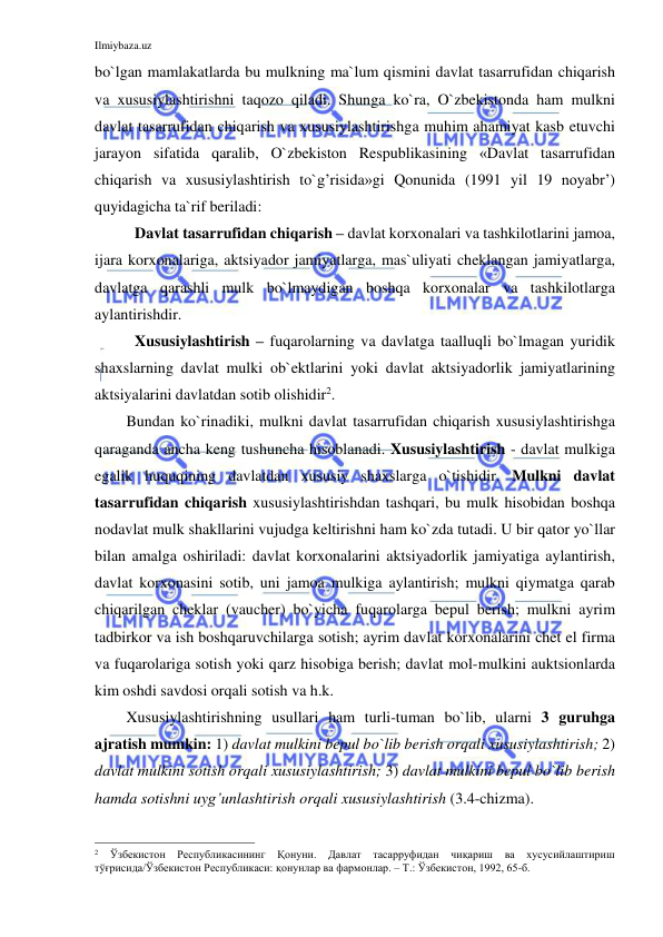 Ilmiybaza.uz 
 
bo`lgan mamlakatlarda bu mulkning ma`lum qismini davlat tasarrufidan chiqarish 
va xususiylashtirishni taqozo qiladi. Shunga ko`ra, O`zbekistonda ham mulkni 
davlat tasarrufidan chiqarish va xususiylashtirishga muhim ahamiyat kasb etuvchi 
jarayon sifatida qaralib, O`zbekiston Respublikasining «Davlat tasarrufidan 
chiqarish va xususiylashtirish to`g’risida»gi Qonunida (1991 yil 19 noyabr’) 
quyidagicha ta`rif beriladi: 
Davlat tasarrufidan chiqarish – davlat korxonalari va tashkilotlarini jamoa, 
ijara korxonalariga, aktsiyador jamiyatlarga, mas`uliyati cheklangan jamiyatlarga, 
davlatga qarashli mulk bo`lmaydigan boshqa korxonalar va tashkilotlarga 
aylantirishdir. 
Xususiylashtirish – fuqarolarning va davlatga taalluqli bo`lmagan yuridik 
shaxslarning davlat mulki ob`ektlarini yoki davlat aktsiyadorlik jamiyatlarining 
aktsiyalarini davlatdan sotib olishidir2.  
Bundan ko`rinadiki, mulkni davlat tasarrufidan chiqarish xususiylashtirishga 
qaraganda ancha keng tushuncha hisoblanadi. Xususiylashtirish - davlat mulkiga 
egalik huquqining davlatdan xususiy shaxslarga o`tishidir. Mulkni davlat 
tasarrufidan chiqarish xususiylashtirishdan tashqari, bu mulk hisobidan boshqa 
nodavlat mulk shakllarini vujudga keltirishni ham ko`zda tutadi. U bir qator yo`llar 
bilan amalga oshiriladi: davlat korxonalarini aktsiyadorlik jamiyatiga aylantirish, 
davlat korxonasini sotib, uni jamoa mulkiga aylantirish; mulkni qiymatga qarab 
chiqarilgan cheklar (vaucher) bo`yicha fuqarolarga bepul berish; mulkni ayrim 
tadbirkor va ish boshqaruvchilarga sotish; ayrim davlat korxonalarini chet el firma 
va fuqarolariga sotish yoki qarz hisobiga berish; davlat mol-mulkini auktsionlarda 
kim oshdi savdosi orqali sotish va h.k.  
Xususiylashtirishning usullari ham turli-tuman bo`lib, ularni 3 guruhga 
ajratish mumkin: 1) davlat mulkini bepul bo`lib berish orqali xususiylashtirish; 2) 
davlat mulkini sotish orqali xususiylashtirish; 3) davlat mulkini bepul bo`lib berish 
hamda sotishni uyg’unlashtirish orqali xususiylashtirish (3.4-chizma). 
                                                           
2 
Ўзбекистон 
Республикасининг 
Қонуни. 
Давлат 
тасарруфидан 
чиқариш 
ва 
хусусийлаштириш 
тўғрисида/Ўзбекистон Республикаси: қонунлар ва фармонлар. – Т.: Ўзбекистон, 1992, 65-б. 
