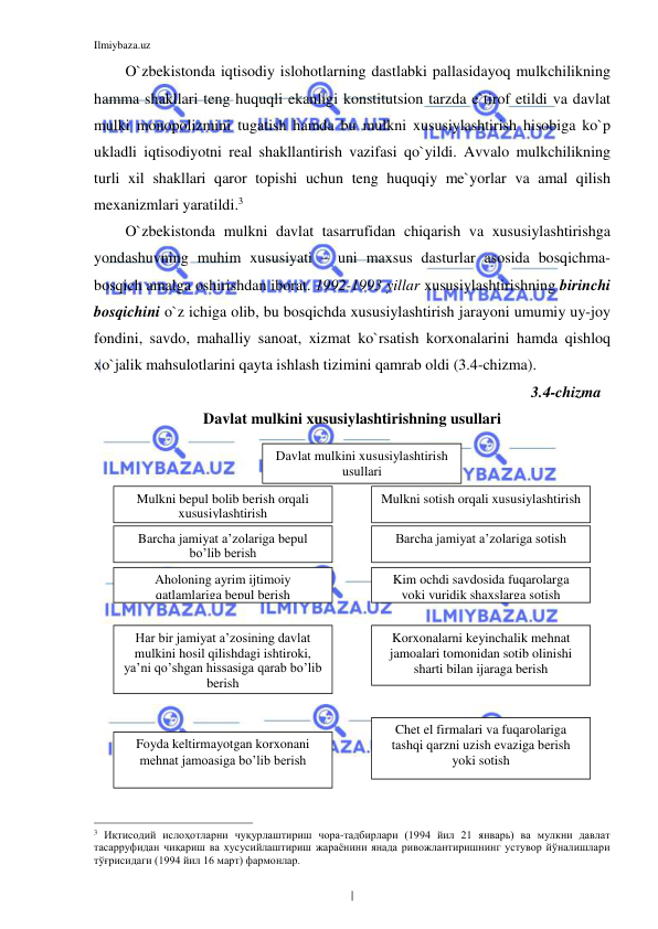 Ilmiybaza.uz 
 
O`zbekistonda iqtisodiy islohotlarning dastlabki pallasidayoq mulkchilikning 
hamma shakllari teng huquqli ekanligi konstitutsion tarzda e`tirof etildi va davlat 
mulki monopolizmini tugatish hamda bu mulkni xususiylashtirish hisobiga ko`p 
ukladli iqtisodiyotni real shakllantirish vazifasi qo`yildi. Avvalo mulkchilikning 
turli xil shakllari qaror topishi uchun teng huquqiy me`yorlar va amal qilish 
mexanizmlari yaratildi.3 
O`zbekistonda mulkni davlat tasarrufidan chiqarish va xususiylashtirishga 
yondashuvning muhim xususiyati – uni maxsus dasturlar asosida bosqichma-
bosqich amalga oshirishdan iborat. 1992-1993 yillar xususiylashtirishning birinchi 
bosqichini o`z ichiga olib, bu bosqichda xususiylashtirish jarayoni umumiy uy-joy 
fondini, savdo, mahalliy sanoat, xizmat ko`rsatish korxonalarini hamda qishloq 
xo`jalik mahsulotlarini qayta ishlash tizimini qamrab oldi (3.4-chizma).  
                                                                                                         3.4-chizma  
Davlat mulkini xususiylashtirishning usullari 
 
 
 
 
 
 
 
 
 
 
 
 
 
 
 
                                                           
3 Иқтисодий ислоҳотларни чуқурлаштириш чора-тадбирлари (1994 йил 21 январь) ва мулкни давлат 
тасарруфидан чиқариш ва хусусийлаштириш жараёнини янада ривожлантиришнинг устувор йўналишлари 
тўғрисидаги (1994 йил 16 март) фармонлар. 
Davlat mulkini xususiylashtirish 
usullari 
Aholoning ayrim ijtimoiy 
qatlamlariga bepul berish  
Barcha jamiyat a’zolariga sotish  
Barcha jamiyat a’zolariga bepul 
bo’lib berish 
Kim ochdi savdosida fuqarolarga 
yoki yuridik shaxslarga sotish 
Har bir jamiyat a’zosining davlat 
mulkini hosil qilishdagi ishtiroki, 
ya’ni qo’shgan hissasiga qarab bo’lib 
berish 
Foyda keltirmayotgan korxonani 
mehnat jamoasiga bo’lib berish  
Korxonalarni keyinchalik mehnat 
jamoalari tomonidan sotib olinishi 
sharti bilan ijaraga berish  
Chet el firmalari va fuqarolariga 
tashqi qarzni uzish evaziga berish 
yoki sotish  
Mulkni bepul bolib berish orqali 
xususiylashtirish  
Mulkni sotish orqali xususiylashtirish 
