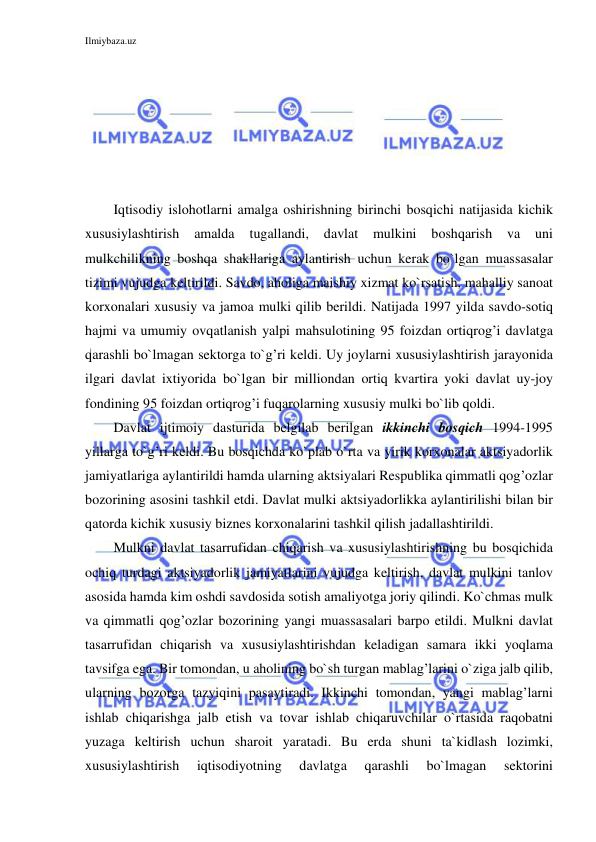 Ilmiybaza.uz 
 
 
 
 
 
 
 
Iqtisodiy islohotlarni amalga oshirishning birinchi bosqichi natijasida kichik 
xususiylashtirish 
amalda 
tugallandi, 
davlat 
mulkini 
boshqarish 
va 
uni 
mulkchilikning boshqa shakllariga aylantirish uchun kerak bo`lgan muassasalar 
tizimi vujudga keltirildi. Savdo, aholiga maishiy xizmat ko`rsatish, mahalliy sanoat 
korxonalari xususiy va jamoa mulki qilib berildi. Natijada 1997 yilda savdo-sotiq 
hajmi va umumiy ovqatlanish yalpi mahsulotining 95 foizdan ortiqrog’i davlatga 
qarashli bo`lmagan sektorga to`g’ri keldi. Uy joylarni xususiylashtirish jarayonida 
ilgari davlat ixtiyorida bo`lgan bir milliondan ortiq kvartira yoki davlat uy-joy 
fondining 95 foizdan ortiqrog’i fuqarolarning xususiy mulki bo`lib qoldi. 
Davlat ijtimoiy dasturida belgilab berilgan ikkinchi bosqich 1994-1995 
yillarga to`g’ri keldi. Bu bosqichda ko`plab o`rta va yirik korxonalar aktsiyadorlik 
jamiyatlariga aylantirildi hamda ularning aktsiyalari Respublika qimmatli qog’ozlar 
bozorining asosini tashkil etdi. Davlat mulki aktsiyadorlikka aylantirilishi bilan bir 
qatorda kichik xususiy biznes korxonalarini tashkil qilish jadallashtirildi. 
Mulkni davlat tasarrufidan chiqarish va xususiylashtirishning bu bosqichida 
ochiq turdagi aktsiyadorlik jamiyatlarini vujudga keltirish, davlat mulkini tanlov 
asosida hamda kim oshdi savdosida sotish amaliyotga joriy qilindi. Ko`chmas mulk 
va qimmatli qog’ozlar bozorining yangi muassasalari barpo etildi. Mulkni davlat 
tasarrufidan chiqarish va xususiylashtirishdan keladigan samara ikki yoqlama 
tavsifga ega. Bir tomondan, u aholining bo`sh turgan mablag’larini o`ziga jalb qilib, 
ularning bozorga tazyiqini pasaytiradi. Ikkinchi tomondan, yangi mablag’larni 
ishlab chiqarishga jalb etish va tovar ishlab chiqaruvchilar o`rtasida raqobatni 
yuzaga keltirish uchun sharoit yaratadi. Bu erda shuni ta`kidlash lozimki, 
xususiylashtirish 
iqtisodiyotning 
davlatga 
qarashli 
bo`lmagan 
sektorini 
