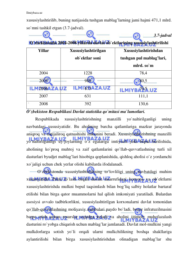 Ilmiybaza.uz 
 
xususiylashtirilib, buning natijasida tushgan mablag’larning jami hajmi 471,1 mlrd. 
so`mni tashkil etgan (3.7-jadval).  
3.7-jadval  
O`zbekistonda 2004-2008 yillarda davlat ob`ektlarining xususiylashtirilishi 
Yillar 
Xususiylashtirilgan 
ob`ektlar soni 
Xususiylashtirishdan 
tushgan pul mablag’lari, 
mlrd. so`m  
2004 
1228 
78,4 
2005 
980 
80,5 
2006 
673 
70,5 
2007 
631 
111,1 
2008 
392 
130,6 
O`zbekiston Respublikasi Davlat statistika qo`mitasi ma`lumotlari. 
Respublikada 
xususiylashtirishning 
manzilli 
yo`naltirilganligi 
uning 
navbatdagi xususiyatidir. Bu aholining barcha qatlamlariga mazkur jarayonda 
aniqroq va natijaliroq qatnashishi imkonini beradi. Xususiylashtirishning manzilli 
yo`naltirilganligi uy-joylarning o`z egalariga imtiyozli yoki bepul berilishida, 
aholining ko`proq muhtoj va zaif qatlamlarini qo`llab-quvvatlashning turli xil 
dasturlari byudjet mablag’lari hisobiga qoplanishida, qishloq aholisi o`z yordamchi 
xo`jaligi uchun chek yerlar olishi kabilarda ifodalanadi. 
 O`zbekistonda xususiylashtirishning to`lovliligi uning navbatdagi muhim 
xususiyatidir. Pulni to`lash orqali davlat tasarrufidagi korxona va ob`ektlarni 
xususiylashtirishda mulkni bepul taqsimlash bilan bog’liq salbiy holatlar bartaraf 
etilishi bilan birga qator muammolarni hal qilish imkoniyati yaratiladi. Bulardan 
asosiysi avvalo tadbirkorlikni, xususiylashtirilgan korxonalarni davlat tomonidan 
qo`llab-quvvatlashning moliyaviy manbalari paydo bo`ladi, bozor infratuzilmasini 
barpo etish uchun resurslar vujudga keladi va aholini ijtimoiy muhofazalash 
dasturini ro`yobga chiqarish uchun mablag’lar jamlanadi. Davlat mol-mulkini yangi 
mulkdorlarga sotish yo`li orqali ularni mulkchilikning boshqa shakllariga 
aylantirilishi bilan birga xususiylashtirishdan olinadigan mablag’lar shu 
