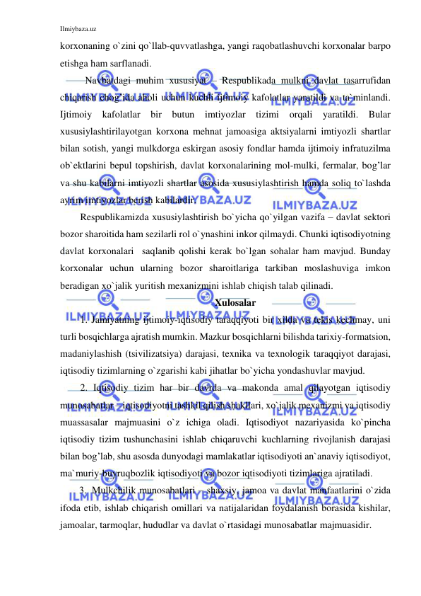 Ilmiybaza.uz 
 
korxonaning o`zini qo`llab-quvvatlashga, yangi raqobatlashuvchi korxonalar barpo 
etishga ham sarflanadi. 
 Navbatdagi muhim xususiyat – Respublikada mulkni davlat tasarrufidan 
chiqarish chog’ida aholi uchun kuchli ijtimoiy kafolatlar yaratildi va ta`minlandi. 
Ijtimoiy kafolatlar bir butun imtiyozlar tizimi orqali 
yaratildi. Bular 
xususiylashtirilayotgan korxona mehnat jamoasiga aktsiyalarni imtiyozli shartlar 
bilan sotish, yangi mulkdorga eskirgan asosiy fondlar hamda ijtimoiy infratuzilma 
ob`ektlarini bepul topshirish, davlat korxonalarining mol-mulki, fermalar, bog’lar 
va shu kabilarni imtiyozli shartlar asosida xususiylashtirish hamda soliq to`lashda 
ayrim imtiyozlar berish kabilardir. 
Respublikamizda xususiylashtirish bo`yicha qo`yilgan vazifa – davlat sektori 
bozor sharoitida ham sezilarli rol o`ynashini inkor qilmaydi. Chunki iqtisodiyotning 
davlat korxonalari  saqlanib qolishi kerak bo`lgan sohalar ham mavjud. Bunday 
korxonalar uchun ularning bozor sharoitlariga tarkiban moslashuviga imkon 
beradigan xo`jalik yuritish mexanizmini ishlab chiqish talab qilinadi. 
Xulosalar 
1. Jamiyatning ijtimoiy-iqtisodiy taraqqiyoti bir xilda va tekis kechmay, uni 
turli bosqichlarga ajratish mumkin. Mazkur bosqichlarni bilishda tarixiy-formatsion, 
madaniylashish (tsivilizatsiya) darajasi, texnika va texnologik taraqqiyot darajasi, 
iqtisodiy tizimlarning o`zgarishi kabi jihatlar bo`yicha yondashuvlar mavjud. 
2. Iqtisodiy tizim har bir davrda va makonda amal qilayotgan iqtisodiy 
munosabatlar – iqtisodiyotni tashkil qilish shakllari, xo`jalik mexanizmi va iqtisodiy 
muassasalar majmuasini o`z ichiga oladi. Iqtisodiyot nazariyasida ko`pincha 
iqtisodiy tizim tushunchasini ishlab chiqaruvchi kuchlarning rivojlanish darajasi 
bilan bog’lab, shu asosda dunyodagi mamlakatlar iqtisodiyoti an`anaviy iqtisodiyot, 
ma`muriy-buyruqbozlik iqtisodiyoti va bozor iqtisodiyoti tizimlariga ajratiladi. 
3. Mulkchilik munosabatlari – shaxsiy, jamoa va davlat manfaatlarini o`zida 
ifoda etib, ishlab chiqarish omillari va natijalaridan foydalanish borasida kishilar, 
jamoalar, tarmoqlar, hududlar va davlat o`rtasidagi munosabatlar majmuasidir. 
