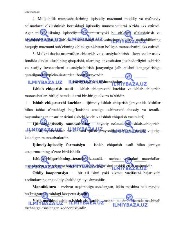 Ilmiybaza.uz 
 
4. Mulkchilik munosabatlarining iqtisodiy mazmuni moddiy va ma`naviy 
ne`matlarni o`zlashtirish borasidagi iqtisodiy munosabatlarni o`zida aks ettiradi. 
Agar mulkchilikning iqtisodiy mazmuni u yoki bu ob`ektni o`zlashtirish va 
foydalanish borasida sub`ektlar o`rtasidagi munosabatlarni bildirsa, mulkchilikning 
huquqiy mazmuni sub`ektning ob`ektga nisbatan bo`lgan munosabatini aks ettiradi. 
5. Mulkni davlat tasarrufdan chiqarish va xususiylashtirish – korxonalar ustav 
fondida davlat ulushining qisqarishi, ularning  investitsion jozibadorligini oshirish 
va xorijiy investorlarni xususiylashtirish jarayoniga jalb etishni kengaytirishga 
qaratilgan kompleks dasturdan iborat jarayondir. 
Asosiy tayanch tushunchalar 
Ishlab chiqarish usuli – ishlab chiqaruvchi kuchlar va ishlab chiqarish 
munosabatlari birligi hamda ularni bir-biriga o`zaro ta`siridir. 
Ishlab chiqaruvchi kuchlar – ijtimoiy ishlab chiqarish jarayonida kishilar 
bilan tabiat o`rtasidagi bog’lanishni amalga oshiruvchi shaxsiy va texnik-
buyumlashgan unsurlar tizimi (ishchi kuchi va ishlab chiqarish vositalari). 
Ijtimoiy-iqtisodiy munosabatlar – hayotiy ne`matlarni ishlab chiqarish, 
taqsimlash, ayirboshlash va iste`mol qilish jarayonida kishilar o`rtasida vujudga 
keladigan munosabatlardir. 
Ijtimoiy-iqtisodiy formatsiya – ishlab chiqarish usuli bilan jamiyat 
ustqurmasining o’zaro birikishidir.  
Ishlab chiqarishning texnologik usuli – mehnat vositalari, materiallar, 
texnologiya, energiya, axborotlar va ishlab chiqarishni tashkil etish majmuidir. 
Oddiy kooperatsiya –  bir xil ishni yoki xizmat vazifasini bajaruvchi 
xodimlarning eng oddiy shaklidagi uyushmasidir. 
Manufaktura – mehnat taqsimotiga asoslangan, lekin mashina hali mavjud 
bo`lmagan sharoitdagi kooperatsiyadir. 
Yirik mashinalashgan ishlab chiqarish – mehnat taqsimoti hamda mashinali 
mehnatga asoslangan kooperatsiyadir. 
