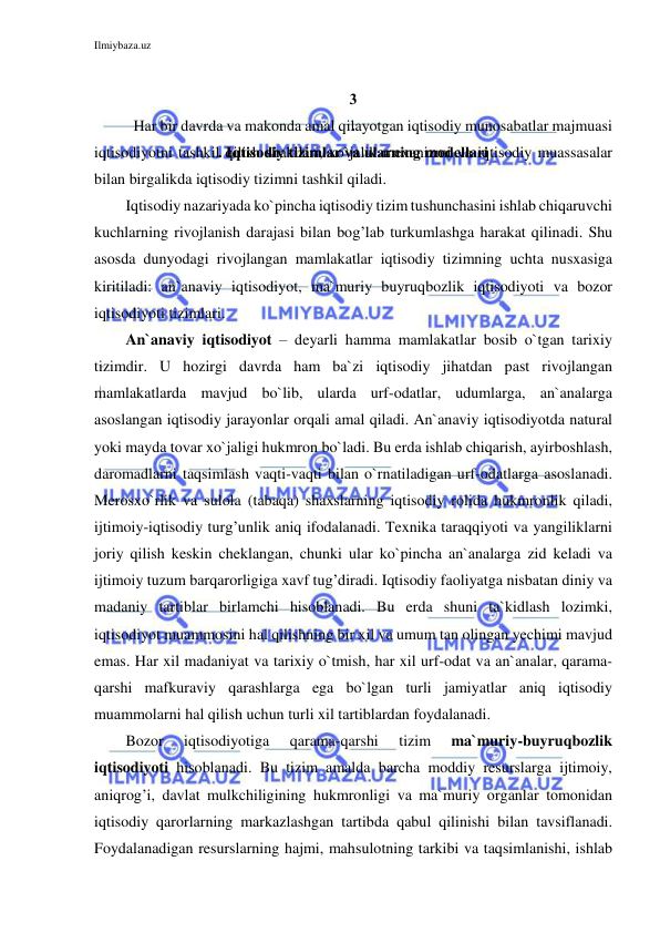 Ilmiybaza.uz 
 
 
3
.
. Iqtisodiy tizimlar va ularning modellari 
 
Har bir davrda va makonda amal qilayotgan iqtisodiy munosabatlar majmuasi 
iqtisodiyotni tashkil qilish shakllari, xo`jalik mexanizmi va iqtisodiy muassasalar 
bilan birgalikda iqtisodiy tizimni tashkil qiladi. 
Iqtisodiy nazariyada ko`pincha iqtisodiy tizim tushunchasini ishlab chiqaruvchi 
kuchlarning rivojlanish darajasi bilan bog’lab turkumlashga harakat qilinadi. Shu 
asosda dunyodagi rivojlangan mamlakatlar iqtisodiy tizimning uchta nusxasiga 
kiritiladi: an`anaviy iqtisodiyot, ma`muriy buyruqbozlik iqtisodiyoti va bozor 
iqtisodiyoti tizimlari. 
An`anaviy iqtisodiyot – deyarli hamma mamlakatlar bosib o`tgan tarixiy 
tizimdir. U hozirgi davrda ham ba`zi iqtisodiy jihatdan past rivojlangan 
mamlakatlarda mavjud bo`lib, ularda urf-odatlar, udumlarga, an`analarga 
asoslangan iqtisodiy jarayonlar orqali amal qiladi. An`anaviy iqtisodiyotda natural 
yoki mayda tovar xo`jaligi hukmron bo`ladi. Bu erda ishlab chiqarish, ayirboshlash, 
daromadlarni taqsimlash vaqti-vaqti bilan o`rnatiladigan urf-odatlarga asoslanadi. 
Merosxo`rlik va sulola (tabaqa) shaxslarning iqtisodiy rolida hukmronlik qiladi, 
ijtimoiy-iqtisodiy turg’unlik aniq ifodalanadi. Texnika taraqqiyoti va yangiliklarni 
joriy qilish keskin cheklangan, chunki ular ko`pincha an`analarga zid keladi va 
ijtimoiy tuzum barqarorligiga xavf tug’diradi. Iqtisodiy faoliyatga nisbatan diniy va 
madaniy tartiblar birlamchi hisoblanadi. Bu erda shuni ta`kidlash lozimki, 
iqtisodiyot muammosini hal qilishning bir xil va umum tan olingan yechimi mavjud 
emas. Har xil madaniyat va tarixiy o`tmish, har xil urf-odat va an`analar, qarama-
qarshi mafkuraviy qarashlarga ega bo`lgan turli jamiyatlar aniq iqtisodiy 
muammolarni hal qilish uchun turli xil tartiblardan foydalanadi. 
Bozor 
iqtisodiyotiga 
qarama-qarshi 
tizim 
ma`muriy-buyruqbozlik 
iqtisodiyoti hisoblanadi. Bu tizim amalda barcha moddiy resurslarga ijtimoiy, 
aniqrog’i, davlat mulkchiligining hukmronligi va ma`muriy organlar tomonidan 
iqtisodiy qarorlarning markazlashgan tartibda qabul qilinishi bilan tavsiflanadi. 
Foydalanadigan resurslarning hajmi, mahsulotning tarkibi va taqsimlanishi, ishlab 
