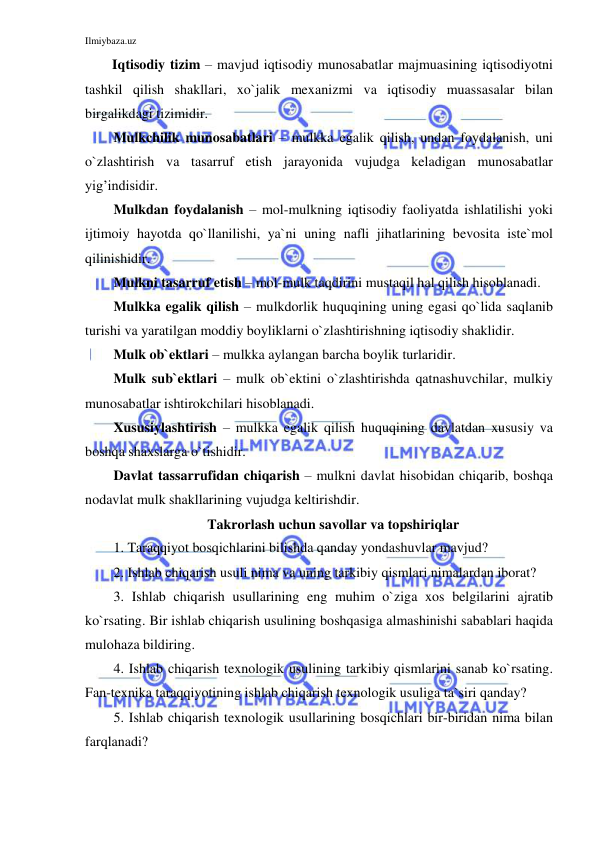 Ilmiybaza.uz 
 
Iqtisodiy tizim – mavjud iqtisodiy munosabatlar majmuasining iqtisodiyotni 
tashkil qilish shakllari, xo`jalik mexanizmi va iqtisodiy muassasalar bilan 
birgalikdagi tizimidir. 
Mulkchilik munosabatlari – mulkka egalik qilish, undan foydalanish, uni 
o`zlashtirish va tasarruf etish jarayonida vujudga keladigan munosabatlar 
yig’indisidir. 
Mulkdan foydalanish – mol-mulkning iqtisodiy faoliyatda ishlatilishi yoki 
ijtimoiy hayotda qo`llanilishi, ya`ni uning nafli jihatlarining bevosita iste`mol 
qilinishidir. 
Mulkni tasarruf etish – mol-mulk taqdirini mustaqil hal qilish hisoblanadi. 
Mulkka egalik qilish – mulkdorlik huquqining uning egasi qo`lida saqlanib 
turishi va yaratilgan moddiy boyliklarni o`zlashtirishning iqtisodiy shaklidir. 
Mulk ob`ektlari – mulkka aylangan barcha boylik turlaridir. 
Mulk sub`ektlari – mulk ob`ektini o`zlashtirishda qatnashuvchilar, mulkiy 
munosabatlar ishtirokchilari hisoblanadi. 
Xususiylashtirish – mulkka egalik qilish huquqining davlatdan xususiy va 
boshqa shaxslarga o`tishidir. 
Davlat tassarrufidan chiqarish – mulkni davlat hisobidan chiqarib, boshqa 
nodavlat mulk shakllarining vujudga keltirishdir. 
Takrorlash uchun savollar va topshiriqlar 
1. Taraqqiyot bosqichlarini bilishda qanday yondashuvlar mavjud? 
2. Ishlab chiqarish usuli nima va uning tarkibiy qismlari nimalardan iborat? 
3. Ishlab chiqarish usullarining eng muhim o`ziga xos belgilarini ajratib 
ko`rsating. Bir ishlab chiqarish usulining boshqasiga almashinishi sabablari haqida 
mulohaza bildiring. 
4. Ishlab chiqarish texnologik usulining tarkibiy qismlarini sanab ko`rsating. 
Fan-texnika taraqqiyotining ishlab chiqarish texnologik usuliga ta`siri qanday?  
5. Ishlab chiqarish texnologik usullarining bosqichlari bir-biridan nima bilan 
farqlanadi? 
