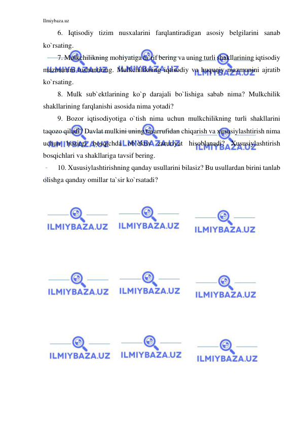 Ilmiybaza.uz 
 
6. Iqtisodiy tizim nusxalarini farqlantiradigan asosiy belgilarini sanab 
ko`rsating. 
7. Mulkchilikning mohiyatiga ta`rif bering va uning turli shakllarining iqtisodiy 
mazmunini tushuntiring. Mulkchilikning iqtisodiy va huquqiy mazmunini ajratib 
ko`rsating. 
8. Mulk sub`ektlarining ko`p darajali bo`lishiga sabab nima? Mulkchilik 
shakllarining farqlanishi asosida nima yotadi?  
9. Bozor iqtisodiyotiga o`tish nima uchun mulkchilikning turli shakllarini 
taqozo qiladi? Davlat mulkini uning tasarrufidan chiqarish va xususiylashtirish nima 
uchun hozirgi bosqichda ob`ektiv zaruriyat hisoblanadi? Xususiylashtirish 
bosqichlari va shakllariga tavsif bering. 
10. Xususiylashtirishning qanday usullarini bilasiz? Bu usullardan birini tanlab 
olishga qanday omillar ta`sir ko`rsatadi? 
 
 
