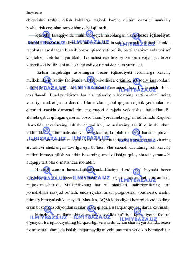 Ilmiybaza.uz 
 
chiqarishni tashkil qilish kabilarga tegishli barcha muhim qarorlar markaziy 
boshqarish organlari tomonidan qabul qilinadi. 
Iqtisodiy taraqqiyotda muhim bosqich hisoblangan tizim bozor iqtisodiyoti 
tizimidir. Bozor iqtisodiyoti tizimi asosan ikki bosqichga egadir. Birinchisi erkin 
raqobatga asoslangan klassik bozor iqtisodiyoti bo`lib, ba`zi adabiyotlarda uni sof 
kapitalizm deb ham yuritiladi. Ikkinchisi esa hozirgi zamon rivojlangan bozor 
iqtisodiyoti bo`lib, uni aralash iqtisodiyot tizimi deb ham yuritiladi. 
 Erkin raqobatga asoslangan bozor iqtisodiyoti resurslarga xususiy 
mulkchilik, iqtisodiy faoliyatda va tadbirkorlikda erkinlik, iqtisodiy jarayonlarni 
tartiblashda va uyg’unlashtirishda bozor mexanizmidan foydalanish bilan 
tavsiflanadi. Bunday tizimda har bir iqtisodiy sub`ektning xatti-harakati uning 
xususiy manfaatiga asoslanadi. Ular o`zlari qabul qilgan xo`jalik yechimlari va 
qarorlari asosida daromadlarini eng yuqori darajada yetkazishga intiladilar. Bu 
alohida qabul qilingan qarorlar bozor tizimi yordamida uyg’unlashtiriladi. Raqobat 
sharoitida tovarlarning ishlab chiqarilishi, resurslarning taklif qilinishi shuni 
bildiradiki, har bir mahsulot va resurslarning ko`plab mustaqil harakat qiluvchi 
xaridor va sotuvchilari mavjud bo`ladi. Bu yerda iqtisodiy jarayonlarga davlatning 
aralashuvi cheklangan tavsifga ega bo`ladi. Shu sababli davlatning roli xususiy 
mulkni himoya qilish va erkin bozorning amal qilishiga qulay sharoit yaratuvchi 
huquqiy tartiblar o`rnatishdan iboratdir.  
Hozirgi zamon bozor iqtisodiyoti. Hozirgi davrda real hayotda bozor 
iqtisodiyoti 
sof 
bozor 
mexanizmi 
va 
rejali 
iqtisodiyot 
unsurlarini 
mujassamlashtiradi. Mulkchilikning har xil shakllari, tadbirkorlikning turli 
yo`nalishlari mavjud bo`ladi, unda rejalashtirish, prognozlash (bashorat), aholini 
ijtimoiy himoyalash kuchayadi. Masalan, AQSh iqtisodiyoti hozirgi davrda oldingi 
erkin bozor iqtisodiyotidan sezilarli farq qiladi. Bu farqlar quyidagilarda ko`rinadi: 
birinchidan, mulkning bir qismi davlat qo`lida bo`lib, u iqtisodiyotda faol rol 
o`ynaydi. Bu iqtisodiyotning barqarorligi va o`sishi uchun sharoit yaratishda, bozor 
tizimi yetarli darajada ishlab chiqarmaydigan yoki umuman yetkazib bermaydigan 
