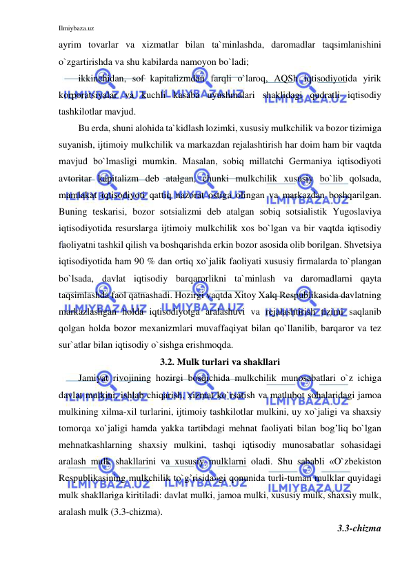 Ilmiybaza.uz 
 
ayrim tovarlar va xizmatlar bilan ta`minlashda, daromadlar taqsimlanishini 
o`zgartirishda va shu kabilarda namoyon bo`ladi;  
ikkinchidan, sof kapitalizmdan farqli o`laroq, AQSh iqtisodiyotida yirik 
korporatsiyalar va kuchli kasaba uyushmalari shaklidagi qudratli iqtisodiy 
tashkilotlar mavjud. 
Bu erda, shuni alohida ta`kidlash lozimki, xususiy mulkchilik va bozor tizimiga 
suyanish, ijtimoiy mulkchilik va markazdan rejalashtirish har doim ham bir vaqtda 
mavjud bo`lmasligi mumkin. Masalan, sobiq millatchi Germaniya iqtisodiyoti 
avtoritar kapitalizm deb atalgan, chunki mulkchilik xususiy bo`lib qolsada, 
mamlakat iqtisodiyoti qattiq nazorat ostiga olingan va markazdan boshqarilgan. 
Buning teskarisi, bozor sotsializmi deb atalgan sobiq sotsialistik Yugoslaviya 
iqtisodiyotida resurslarga ijtimoiy mulkchilik xos bo`lgan va bir vaqtda iqtisodiy 
faoliyatni tashkil qilish va boshqarishda erkin bozor asosida olib borilgan. Shvetsiya 
iqtisodiyotida ham 90 % dan ortiq xo`jalik faoliyati xususiy firmalarda to`plangan 
bo`lsada, davlat iqtisodiy barqarorlikni ta`minlash va daromadlarni qayta 
taqsimlashda faol qatnashadi. Hozirgi vaqtda Xitoy Xalq Respublikasida davlatning 
markazlashgan holda iqtisodiyotga aralashuvi va rejalashtirish tizimi saqlanib 
qolgan holda bozor mexanizmlari muvaffaqiyat bilan qo`llanilib, barqaror va tez 
sur`atlar bilan iqtisodiy o`sishga erishmoqda. 
3.2. Mulk turlari va shakllari 
Jamiyat rivojining hozirgi bosqichida mulkchilik munosabatlari o`z ichiga 
davlat mulkini, ishlab chiqarish, xizmat ko`rsatish va matlubot sohalaridagi jamoa 
mulkining xilma-xil turlarini, ijtimoiy tashkilotlar mulkini, uy xo`jaligi va shaxsiy 
tomorqa xo`jaligi hamda yakka tartibdagi mehnat faoliyati bilan bog’liq bo`lgan 
mehnatkashlarning shaxsiy mulkini, tashqi iqtisodiy munosabatlar sohasidagi 
aralash mulk shakllarini va xususiy mulklarni oladi. Shu sababli «O`zbekiston 
Respublikasining mulkchilik to`g’risida»gi qonunida turli-tuman mulklar quyidagi 
mulk shakllariga kiritiladi: davlat mulki, jamoa mulki, xususiy mulk, shaxsiy mulk, 
aralash mulk (3.3-chizma). 
3.3-chizma  
