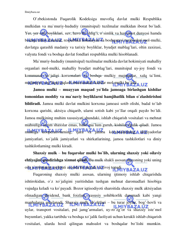 Ilmiybaza.uz 
 
O`zbekistonda Fuqarolik Kodeksiga muvofiq davlat mulki Respublika 
mulkidan va ma`muriy-hududiy (munitsipal) tuzilmalar mulkidan iborat bo`ladi. 
Yer, yer osti boyliklari, suv, havo bo`shlig’i, o`simlik va hayvonot dunyosi hamda 
boshqa tabiiy resurslar, respublika hokimiyati va boshqaruvi tuzilmalari mol-mulki, 
davlatga qarashli madaniy va tarixiy boyliklar, byudjet mablag’lari, oltin zaxirasi, 
valyuta fondi va boshqa davlat fondlari respublika mulki hisoblanadi.  
Ma`muriy-hududiy (munitsipal) tuzilmalar mulkida davlat hokimiyati mahalliy 
organlari mol-mulki, mahalliy byudjet mablag’lari, munitsipal uy-joy fondi va 
kommunal xo`jaligi korxonalari va boshqa mulkiy majmualar, xalq ta`limi, 
madaniyat, sog’liqni saqlash muassasalari kabilar mol-mulki bo`ladi. 
Jamoa mulki – muayyan maqsad yo`lida jamoaga birlashgan kishilar 
tomonidan moddiy va ma`naviy boyliklarni hamjihatlik bilan o`zlashtirishni 
bildiradi. Jamoa mulki davlat mulkini korxona jamoasi sotib olishi, badal to`lab 
korxona qurishi, aktsiya chiqarib, ularni sotish kabi yo`llar orqali paydo bo`ldi. 
Jamoa mulkining muhim xususiyati shundaki, ishlab chiqarish vositalari va mehnat 
mahsuliga ayrim shaxslar emas, balki ma`lum guruh, kishilar egalik qiladi. Jamoa 
mulkiga kooperativlarning, ijara va jamoa korxonalarining, aktsiyadorlar 
jamiyatlari, xo`jalik jamiyatlari va shirkatlarining, jamoa tashkilotlari va diniy 
tashkilotlarning mulki kiradi. 
Shaxsiy mulk – bu fuqarolar mulki bo`lib, ularning shaxsiy yoki oilaviy 
ehtiyojini qondirishga xizmat qiladi. Bu mulk shakli asosan shaxsning yoki uning 
oila a`zolarining mehnati asosida ko`payadi va rivoj topadi. 
Fuqaroning shaxsiy mulki asosan, ularning ijtimoiy ishlab chiqarishda 
ishtirokidan, o`z xo`jaligini yuritishdan tushgan mehnat daromadlari hisobiga 
vujudga keladi va ko`payadi. Bozor iqtisodiyoti sharoitida shaxsiy mulk aktsiyadan 
olinadigan dividend, bank foizlari, xususiy sohibkorlik daromadi kabi yangi 
manbalarga asoslanadi. Shaxsiy mulk ob`ektlari – bu turar joylar, bog’-hovli va 
uylar, transport vositalari, pul jamg’armalari, uy-ro`zg’or va shaxsiy iste`mol 
buyumlari, yakka tartibda va boshqa xo`jalik faoliyati uchun kerakli ishlab chiqarish 
vositalari, ularda hosil qilingan mahsulot va boshqalar bo`lishi mumkin. 
