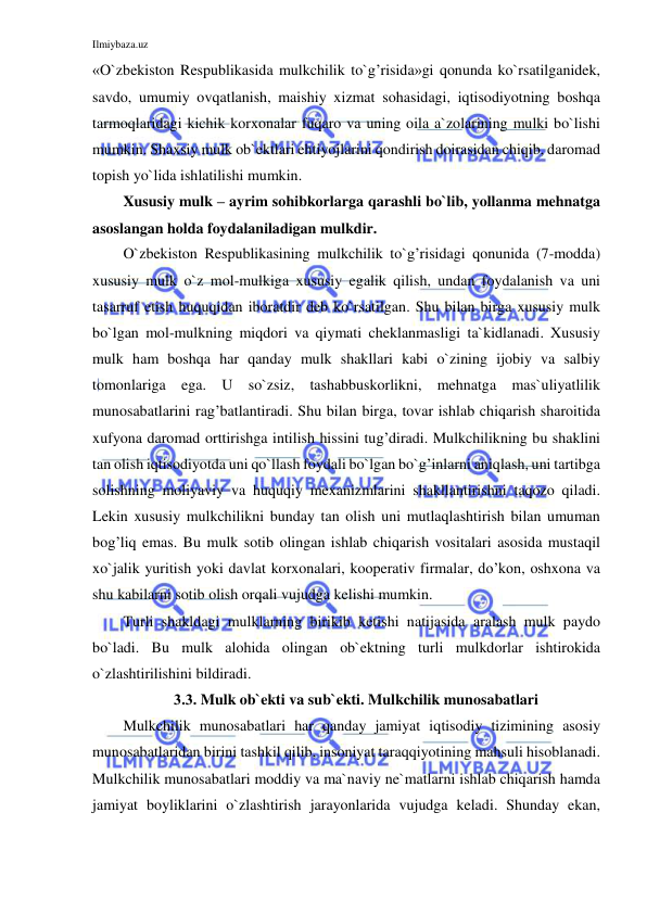 Ilmiybaza.uz 
 
«O`zbekiston Respublikasida mulkchilik to`g’risida»gi qonunda ko`rsatilganidek, 
savdo, umumiy ovqatlanish, maishiy xizmat sohasidagi, iqtisodiyotning boshqa 
tarmoqlaridagi kichik korxonalar fuqaro va uning oila a`zolarining mulki bo`lishi 
mumkin. Shaxsiy mulk ob`ektlari ehtiyojlarini qondirish doirasidan chiqib, daromad 
topish yo`lida ishlatilishi mumkin. 
Xususiy mulk – ayrim sohibkorlarga qarashli bo`lib, yollanma mehnatga 
asoslangan holda foydalaniladigan mulkdir. 
O`zbekiston Respublikasining mulkchilik to`g’risidagi qonunida (7-modda) 
xususiy mulk o`z mol-mulkiga xususiy egalik qilish, undan foydalanish va uni 
tasarruf etish huquqidan iboratdir deb ko`rsatilgan. Shu bilan birga xususiy mulk 
bo`lgan mol-mulkning miqdori va qiymati cheklanmasligi ta`kidlanadi. Xususiy 
mulk ham boshqa har qanday mulk shakllari kabi o`zining ijobiy va salbiy 
tomonlariga ega. U so`zsiz, tashabbuskorlikni, mehnatga mas`uliyatlilik 
munosabatlarini rag’batlantiradi. Shu bilan birga, tovar ishlab chiqarish sharoitida 
xufyona daromad orttirishga intilish hissini tug’diradi. Mulkchilikning bu shaklini 
tan olish iqtisodiyotda uni qo`llash foydali bo`lgan bo`g’inlarni aniqlash, uni tartibga 
solishning moliyaviy va huquqiy mexanizmlarini shakllantirishni taqozo qiladi. 
Lekin xususiy mulkchilikni bunday tan olish uni mutlaqlashtirish bilan umuman 
bog’liq emas. Bu mulk sotib olingan ishlab chiqarish vositalari asosida mustaqil 
xo`jalik yuritish yoki davlat korxonalari, kooperativ firmalar, do’kon, oshxona va 
shu kabilarni sotib olish orqali vujudga kelishi mumkin. 
Turli shakldagi mulklarning birikib ketishi natijasida aralash mulk paydo 
bo`ladi. Bu mulk alohida olingan ob`ektning turli mulkdorlar ishtirokida 
o`zlashtirilishini bildiradi. 
3.3. Mulk ob`ekti va sub`ekti. Mulkchilik munosabatlari 
Mulkchilik munosabatlari har qanday jamiyat iqtisodiy tizimining asosiy 
munosabatlaridan birini tashkil qilib, insoniyat taraqqiyotining mahsuli hisoblanadi. 
Mulkchilik munosabatlari moddiy va ma`naviy ne`matlarni ishlab chiqarish hamda 
jamiyat boyliklarini o`zlashtirish jarayonlarida vujudga keladi. Shunday ekan, 
