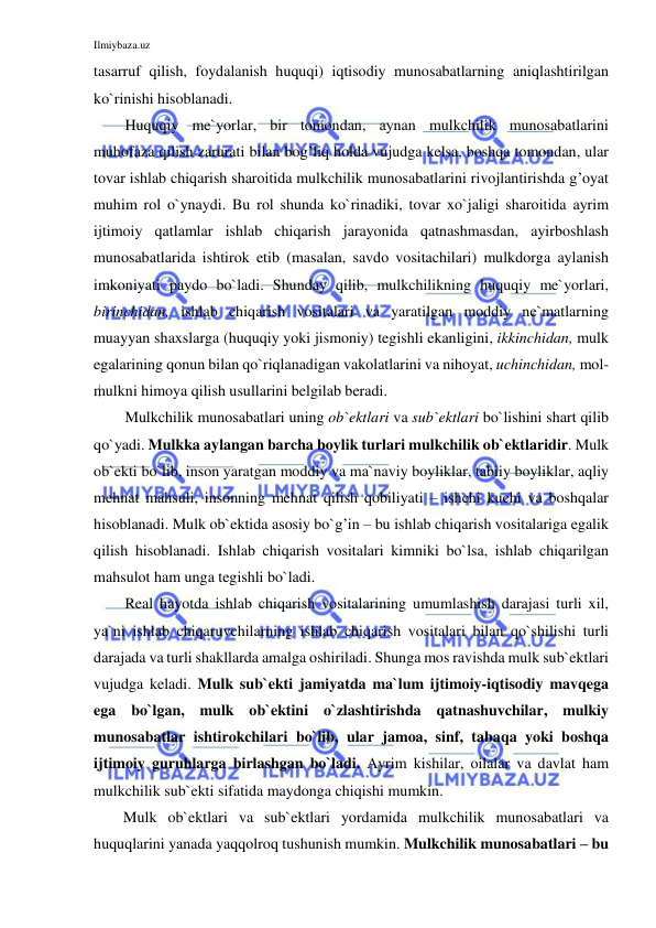 Ilmiybaza.uz 
 
tasarruf qilish, foydalanish huquqi) iqtisodiy munosabatlarning aniqlashtirilgan 
ko`rinishi hisoblanadi. 
Huquqiy me`yorlar, bir tomondan, aynan mulkchilik munosabatlarini 
muhofaza qilish zarurati bilan bog’liq holda vujudga kelsa, boshqa tomondan, ular 
tovar ishlab chiqarish sharoitida mulkchilik munosabatlarini rivojlantirishda g’oyat 
muhim rol o`ynaydi. Bu rol shunda ko`rinadiki, tovar xo`jaligi sharoitida ayrim 
ijtimoiy qatlamlar ishlab chiqarish jarayonida qatnashmasdan, ayirboshlash 
munosabatlarida ishtirok etib (masalan, savdo vositachilari) mulkdorga aylanish 
imkoniyati paydo bo`ladi. Shunday qilib, mulkchilikning huquqiy me`yorlari, 
birinchidan, ishlab chiqarish vositalari va yaratilgan moddiy ne`matlarning 
muayyan shaxslarga (huquqiy yoki jismoniy) tegishli ekanligini, ikkinchidan, mulk 
egalarining qonun bilan qo`riqlanadigan vakolatlarini va nihoyat, uchinchidan, mol-
mulkni himoya qilish usullarini belgilab beradi. 
Mulkchilik munosabatlari uning ob`ektlari va sub`ektlari bo`lishini shart qilib 
qo`yadi. Mulkka aylangan barcha boylik turlari mulkchilik ob`ektlaridir. Mulk 
ob`ekti bo`lib, inson yaratgan moddiy va ma`naviy boyliklar, tabiiy boyliklar, aqliy 
mehnat mahsuli, insonning mehnat qilish qobiliyati – ishchi kuchi va boshqalar 
hisoblanadi. Mulk ob`ektida asosiy bo`g’in – bu ishlab chiqarish vositalariga egalik 
qilish hisoblanadi. Ishlab chiqarish vositalari kimniki bo`lsa, ishlab chiqarilgan 
mahsulot ham unga tegishli bo`ladi. 
Real hayotda ishlab chiqarish vositalarining umumlashish darajasi turli xil, 
ya`ni ishlab chiqaruvchilarning ishlab chiqarish vositalari bilan qo`shilishi turli 
darajada va turli shakllarda amalga oshiriladi. Shunga mos ravishda mulk sub`ektlari 
vujudga keladi. Mulk sub`ekti jamiyatda ma`lum ijtimoiy-iqtisodiy mavqega 
ega bo`lgan, mulk ob`ektini o`zlashtirishda qatnashuvchilar, mulkiy 
munosabatlar ishtirokchilari bo`lib, ular jamoa, sinf, tabaqa yoki boshqa 
ijtimoiy guruhlarga birlashgan bo`ladi. Ayrim kishilar, oilalar va davlat ham 
mulkchilik sub`ekti sifatida maydonga chiqishi mumkin. 
Mulk ob`ektlari va sub`ektlari yordamida mulkchilik munosabatlari va 
huquqlarini yanada yaqqolroq tushunish mumkin. Mulkchilik munosabatlari – bu 
