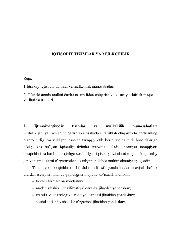  
 
 
 
IQTISODIY TIZIMLAR VA MULKCHILIK 
 
 
Reja: 
1.Ijtimoiy-iqtisodiy tizimlar va mulkchilik munosabatlari 
2. O’zbekistonda mulkni davlat tasarrufidan chiqarish va xususiylashtirish maqsadi, 
yo’llari va usullari 
 
 
I. 
Ijtimoiy-iqtisodiy 
tizimlar 
va 
mulkchilik 
munosabatlari 
Kishilik jamiyati ishlab chiqarish munosabatlari va ishlab chiqaruvchi kuchlaming 
o’zaro birligi va ziddiyati asosida taraqqiy etib borib, uning turli bosqichlariga 
o’ziga xos bo’lgan iqtisodiy tizimlar muvofiq keladi. Insoniyat taraqqiyoti 
bosqichlari va har bir bosqichga xos bo’lgan iqtisodiy tizimlarni o’rganish iqtisodiy 
jarayonlarni, ularni o’zgaruvchan ekanligini bilishda muhim ahamiyatga egadir. 
Taraqqiyot bosqichlarini bilishda turli xil yondashuvlar mavjud bo’lib, 
ulardan asosiylari sifatida quyidagilarni ajratib ko’rsatish mumkin: 
- tarixiy-formastion yondashuv; 
- madaniylashish (stivilizastiya) darajasi jihatdan yondashuv; 
- texnika va texnologik taraqqiyot darajasi jihatidan yondashuv; 
- sostial-iqtisodiy shakllar o’zgarishi jihatidan yondashuv. 
