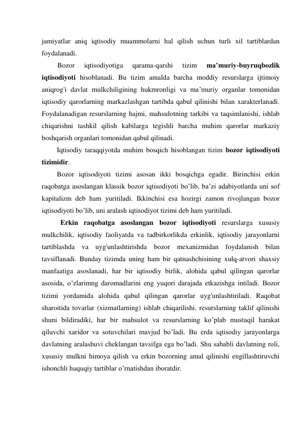 jamiyatlar aniq iqtisodiy muammolarni hal qilish uchun turli xil tartiblardan 
foydalanadi. 
Bozor 
iqtisodiyotiga 
qarama-qarshi 
tizim 
ma’muriy-buyruqbozlik 
iqtisodiyoti hisoblanadi. Bu tizim amalda barcha moddiy resurslarga ijtimoiy 
aniqrog'i davlat mulkchiligining hukmronligi va ma’muriy organlar tomonidan 
iqtisodiy qarorlarning markazlashgan tartibda qabul qilinishi bilan xarakterlanadi. 
Foydalanadigan resurslarning hajmi, mahsulotning tarkibi va taqsimlanishi, ishlab 
chiqarishni tashkil qilish kabilarga tegishli barcha muhim qarorlar markaziy 
boshqarish organlari tomonidan qabul qilinadi. 
Iqtisodiy taraqqiyotda muhim bosqich hisoblangan tizim bozor iqtisodiyoti 
tizimidir. 
Bozor iqtisodiyoti tizimi asosan ikki bosqichga egadir. Birinchisi erkin 
raqobatga asoslangan klassik bozor iqtisodiyoti bo’lib, ba’zi adabiyotlarda uni sof 
kapitalizm deb ham yuritiladi. Ikkinchisi esa hozirgi zamon rivojlangan bozor 
iqtisodiyoti bo’lib, uni aralash iqtisodiyot tizimi deb ham yuritiladi. 
Erkin raqobatga asoslangan bozor iqtisodiyoti resurslarga xususiy 
mulkchilik, iqtisodiy faoliyatda va tadbirkorlikda erkinlik, iqtisodiy jarayonlarni 
tartiblashda va uyg'unlashtirishda bozor mexanizmidan foydalanish bilan 
tavsiflanadi. Bunday tizimda uning ham bir qatnashchisining xulq-atvori shaxsiy 
manfaatiga asoslanadi, har bir iqtisodiy birlik, alohida qabul qilingan qarorlar 
asosida, o’zlarimng daromadlarini eng yuqori darajada etkazishga intiladi. Bozor 
tizimi yordamida alohida qabul qilingan qarorlar uyg'unlashtiriladi. Raqobat 
sharoitida tovarlar (xizmatlarning) ishlab chiqarilishi, resurslarning taklif qilinishi 
shuni bildiradiki, har bir mahsulot va resurslarning ko’plab mustaqil harakat 
qiluvchi xaridor va sotuvchilari mavjud bo’ladi. Bu erda iqtisodiy jarayonlarga 
davlatning aralashuvi cheklangan tavsifga ega bo’ladi. Shu sababli davlatning roli, 
xususiy mulkni himoya qilish va erkin bozorning amal qilinishi engillashtiruvchi 
ishonchli huquqiy tartiblar o’rnatishdan iboratdir. 
