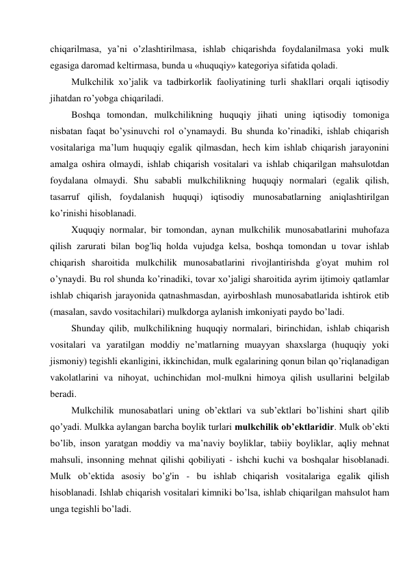 chiqarilmasa, ya’ni o’zlashtirilmasa, ishlab chiqarishda foydalanilmasa yoki mulk 
egasiga daromad keltirmasa, bunda u «huquqiy» kategoriya sifatida qoladi. 
Mulkchilik xo’jalik va tadbirkorlik faoliyatining turli shakllari orqali iqtisodiy 
jihatdan ro’yobga chiqariladi. 
Boshqa tomondan, mulkchilikning huquqiy jihati uning iqtisodiy tomoniga 
nisbatan faqat bo’ysinuvchi rol o’ynamaydi. Bu shunda ko’rinadiki, ishlab chiqarish 
vositalariga ma’lum huquqiy egalik qilmasdan, hech kim ishlab chiqarish jarayonini 
amalga oshira olmaydi, ishlab chiqarish vositalari va ishlab chiqarilgan mahsulotdan 
foydalana olmaydi. Shu sababli mulkchilikning huquqiy normalari (egalik qilish, 
tasarruf qilish, foydalanish huquqi) iqtisodiy munosabatlarning aniqlashtirilgan 
ko’rinishi hisoblanadi. 
Xuquqiy normalar, bir tomondan, aynan mulkchilik munosabatlarini muhofaza 
qilish zarurati bilan bog'liq holda vujudga kelsa, boshqa tomondan u tovar ishlab 
chiqarish sharoitida mulkchilik munosabatlarini rivojlantirishda g'oyat muhim rol 
o’ynaydi. Bu rol shunda ko’rinadiki, tovar xo’jaligi sharoitida ayrim ijtimoiy qatlamlar 
ishlab chiqarish jarayonida qatnashmasdan, ayirboshlash munosabatlarida ishtirok etib 
(masalan, savdo vositachilari) mulkdorga aylanish imkoniyati paydo bo’ladi. 
Shunday qilib, mulkchilikning huquqiy normalari, birinchidan, ishlab chiqarish 
vositalari va yaratilgan moddiy ne’matlarning muayyan shaxslarga (huquqiy yoki 
jismoniy) tegishli ekanligini, ikkinchidan, mulk egalarining qonun bilan qo’riqlanadigan 
vakolatlarini va nihoyat, uchinchidan mol-mulkni himoya qilish usullarini belgilab 
beradi. 
Mulkchilik munosabatlari uning ob’ektlari va sub’ektlari bo’lishini shart qilib 
qo’yadi. Mulkka aylangan barcha boylik turlari mulkchilik ob’ektlaridir. Mulk ob’ekti 
bo’lib, inson yaratgan moddiy va ma’naviy boyliklar, tabiiy boyliklar, aqliy mehnat 
mahsuli, insonning mehnat qilishi qobiliyati - ishchi kuchi va boshqalar hisoblanadi. 
Mulk ob’ektida asosiy bo’g'in - bu ishlab chiqarish vositalariga egalik qilish 
hisoblanadi. Ishlab chiqarish vositalari kimniki bo’lsa, ishlab chiqarilgan mahsulot ham 
unga tegishli bo’ladi. 
