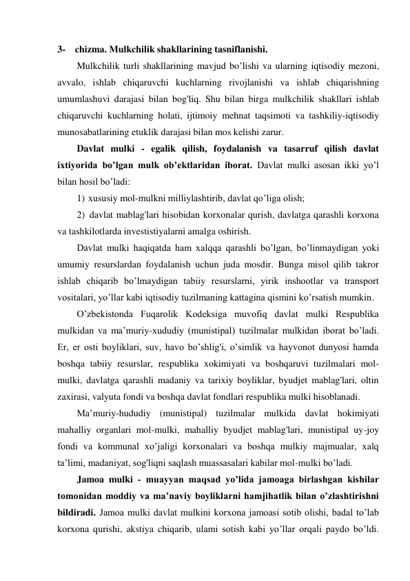 3- chizma. Mulkchilik shakllarining tasniflanishi. 
Mulkchilik turli shakllarining mavjud bo’lishi va ularning iqtisodiy mezoni, 
avvalo, ishlab chiqaruvchi kuchlarning rivojlanishi va ishlab chiqarishning 
umumlashuvi darajasi bilan bog'liq. Shu bilan birga mulkchilik shakllari ishlab 
chiqaruvchi kuchlarning holati, ijtimoiy mehnat taqsimoti va tashkiliy-iqtisodiy 
munosabatlarining etuklik darajasi bilan mos kelishi zarur. 
Davlat mulki - egalik qilish, foydalanish va tasarruf qilish davlat 
ixtiyorida bo’lgan mulk ob’ektlaridan iborat. Davlat mulki asosan ikki yo’l 
bilan hosil bo’ladi: 
1) xususiy mol-mulkni milliylashtirib, davlat qo’liga olish; 
2) davlat mablag'lari hisobidan korxonalar qurish, davlatga qarashli korxona 
va tashkilotlarda investistiyalarni amalga oshirish. 
Davlat mulki haqiqatda ham xalqqa qarashli bo’lgan, bo’linmaydigan yoki 
umumiy resurslardan foydalanish uchun juda mosdir. Bunga misol qilib takror 
ishlab chiqarib bo’lmaydigan tabiiy resurslarni, yirik inshootlar va transport 
vositalari, yo’llar kabi iqtisodiy tuzilmaning kattagina qismini ko’rsatish mumkin. 
O’zbekistonda Fuqarolik Kodeksiga muvofiq davlat mulki Respublika 
mulkidan va ma’muriy-xududiy (munistipal) tuzilmalar mulkidan iborat bo’ladi. 
Er, er osti boyliklari, suv, havo bo’shlig'i, o’simlik va hayvonot dunyosi hamda 
boshqa tabiiy resurslar, respublika xokimiyati va boshqaruvi tuzilmalari mol- 
mulki, davlatga qarashli madaniy va tarixiy boyliklar, byudjet mablag'lari, oltin 
zaxirasi, valyuta fondi va boshqa davlat fondlari respublika mulki hisoblanadi. 
Ma’muriy-hududiy (munistipal) tuzilmalar mulkida davlat hokimiyati 
mahalliy organlari mol-mulki, mahalliy byudjet mablag'lari, munistipal uy-joy 
fondi va kommunal xo’jaligi korxonalari va boshqa mulkiy majmualar, xalq 
ta’limi, madaniyat, sog'liqni saqlash muassasalari kabilar mol-mulki bo’ladi. 
Jamoa mulki - muayyan maqsad yo’lida jamoaga birlashgan kishilar 
tomonidan moddiy va ma’naviy boyliklarni hamjihatlik bilan o’zlashtirishni 
bildiradi. Jamoa mulki davlat mulkini korxona jamoasi sotib olishi, badal to’lab 
korxona qurishi, akstiya chiqarib, ulami sotish kabi yo’llar orqali paydo bo’ldi. 
