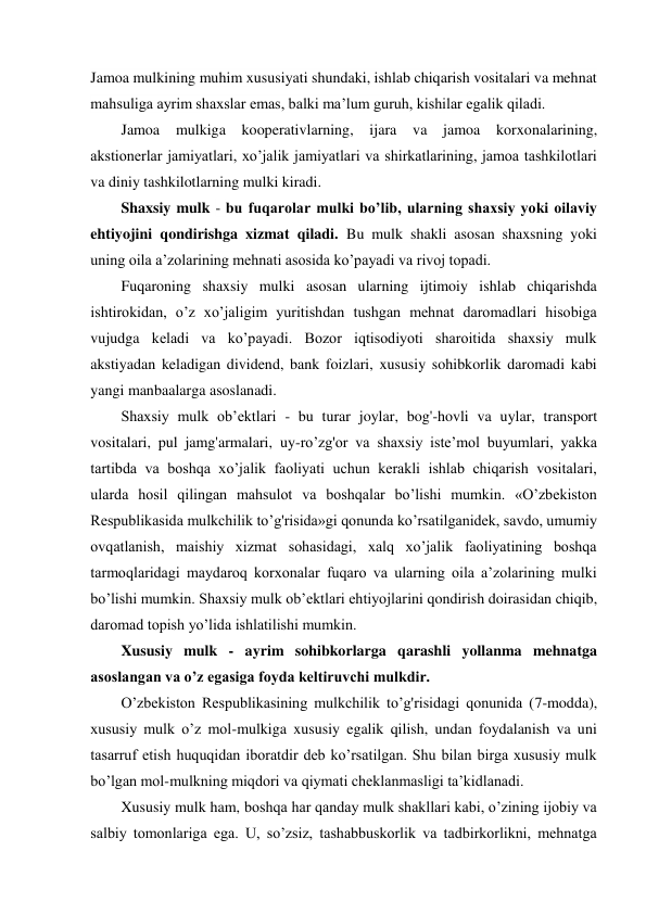 Jamoa mulkining muhim xususiyati shundaki, ishlab chiqarish vositalari va mehnat 
mahsuliga ayrim shaxslar emas, balki ma’lum guruh, kishilar egalik qiladi. 
Jamoa 
mulkiga 
kooperativlarning, ijara 
va 
jamoa 
korxonalarining, 
akstionerlar jamiyatlari, xo’jalik jamiyatlari va shirkatlarining, jamoa tashkilotlari 
va diniy tashkilotlarning mulki kiradi. 
Shaxsiy mulk - bu fuqarolar mulki bo’lib, ularning shaxsiy yoki oilaviy 
ehtiyojini qondirishga xizmat qiladi. Bu mulk shakli asosan shaxsning yoki 
uning oila a’zolarining mehnati asosida ko’payadi va rivoj topadi. 
Fuqaroning shaxsiy mulki asosan ularning ijtimoiy ishlab chiqarishda 
ishtirokidan, o’z xo’jaligim yuritishdan tushgan mehnat daromadlari hisobiga 
vujudga keladi va ko’payadi. Bozor iqtisodiyoti sharoitida shaxsiy mulk 
akstiyadan keladigan dividend, bank foizlari, xususiy sohibkorlik daromadi kabi 
yangi manbaalarga asoslanadi. 
Shaxsiy mulk ob’ektlari - bu turar joylar, bog'-hovli va uylar, transport 
vositalari, pul jamg'armalari, uy-ro’zg'or va shaxsiy iste’mol buyumlari, yakka 
tartibda va boshqa xo’jalik faoliyati uchun kerakli ishlab chiqarish vositalari, 
ularda hosil qilingan mahsulot va boshqalar bo’lishi mumkin. «O’zbekiston 
Respublikasida mulkchilik to’g'risida»gi qonunda ko’rsatilganidek, savdo, umumiy 
ovqatlanish, maishiy xizmat sohasidagi, xalq xo’jalik faoliyatining boshqa 
tarmoqlaridagi maydaroq korxonalar fuqaro va ularning oila a’zolarining mulki 
bo’lishi mumkin. Shaxsiy mulk ob’ektlari ehtiyojlarini qondirish doirasidan chiqib, 
daromad topish yo’lida ishlatilishi mumkin. 
Xususiy mulk - ayrim sohibkorlarga qarashli yollanma mehnatga 
asoslangan va o’z egasiga foyda keltiruvchi mulkdir. 
O’zbekiston Respublikasining mulkchilik to’g'risidagi qonunida (7-modda), 
xususiy mulk o’z mol-mulkiga xususiy egalik qilish, undan foydalanish va uni 
tasarruf etish huquqidan iboratdir deb ko’rsatilgan. Shu bilan birga xususiy mulk 
bo’lgan mol-mulkning miqdori va qiymati cheklanmasligi ta’kidlanadi. 
Xususiy mulk ham, boshqa har qanday mulk shakllari kabi, o’zining ijobiy va 
salbiy tomonlariga ega. U, so’zsiz, tashabbuskorlik va tadbirkorlikni, mehnatga 
