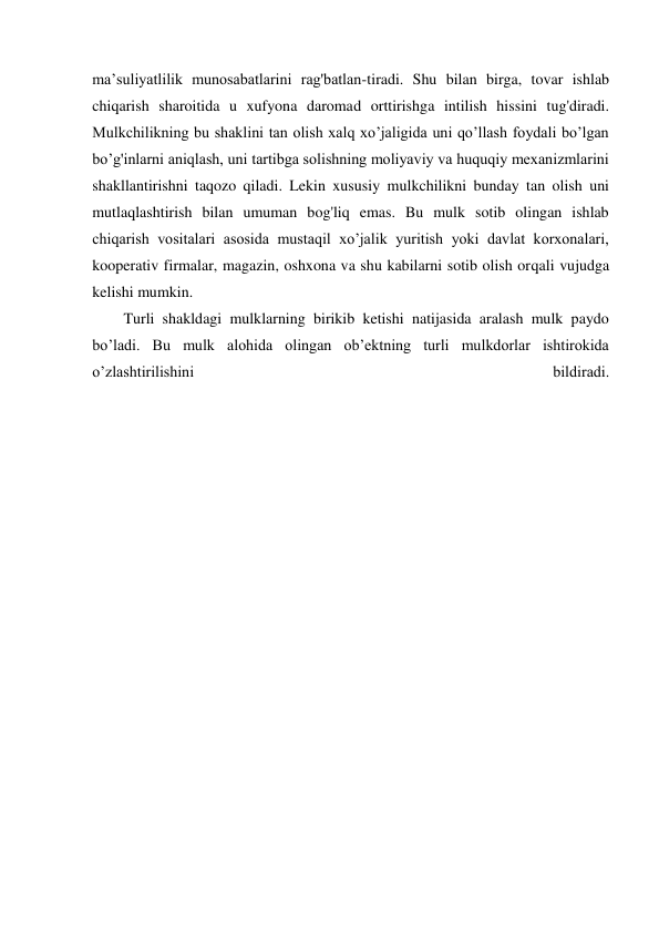 ma’suliyatlilik munosabatlarini rag'batlan-tiradi. Shu bilan birga, tovar ishlab 
chiqarish sharoitida u xufyona daromad orttirishga intilish hissini tug'diradi. 
Mulkchilikning bu shaklini tan olish xalq xo’jaligida uni qo’llash foydali bo’lgan 
bo’g'inlarni aniqlash, uni tartibga solishning moliyaviy va huquqiy mexanizmlarini 
shakllantirishni taqozo qiladi. Lekin xususiy mulkchilikni bunday tan olish uni 
mutlaqlashtirish bilan umuman bog'liq emas. Bu mulk sotib olingan ishlab 
chiqarish vositalari asosida mustaqil xo’jalik yuritish yoki davlat korxonalari, 
kooperativ firmalar, magazin, oshxona va shu kabilarni sotib olish orqali vujudga 
kelishi mumkin. 
Turli shakldagi mulklarning birikib ketishi natijasida aralash mulk paydo 
bo’ladi. Bu mulk alohida olingan ob’ektning turli mulkdorlar ishtirokida 
o’zlashtirilishini 
bildiradi.
