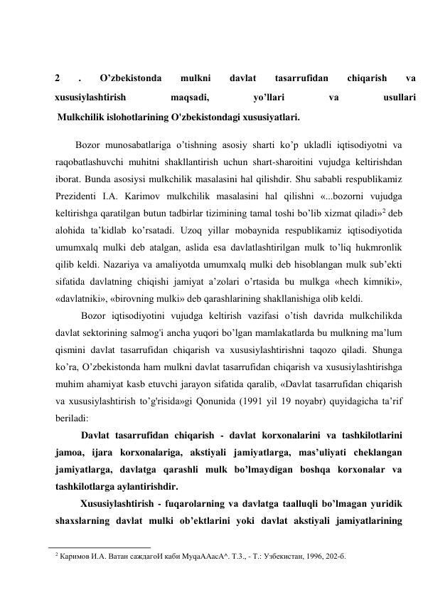 
 
2 
. 
O’zbekistonda 
mulkni 
davlat 
tasarrufidan 
chiqarish 
va 
xususiylashtirish 
maqsadi, 
yo’llari 
va 
usullari 
 Mulkchilik islohotlarining O'zbekistondagi xususiyatlari. 
Bozor munosabatlariga o’tishning asosiy sharti ko’p ukladli iqtisodiyotni va 
raqobatlashuvchi muhitni shakllantirish uchun shart-sharoitini vujudga keltirishdan 
iborat. Bunda asosiysi mulkchilik masalasini hal qilishdir. Shu sababli respublikamiz 
Prezidenti I.A. Karimov mulkchilik masalasini hal qilishni «...bozorni vujudga 
keltirishga qaratilgan butun tadbirlar tizimining tamal toshi bo’lib xizmat qiladi»2 deb 
alohida ta’kidlab ko’rsatadi. Uzoq yillar mobaynida respublikamiz iqtisodiyotida 
umumxalq mulki deb atalgan, aslida esa davlatlashtirilgan mulk to’liq hukmronlik 
qilib keldi. Nazariya va amaliyotda umumxalq mulki deb hisoblangan mulk sub’ekti 
sifatida davlatning chiqishi jamiyat a’zolari o’rtasida bu mulkga «hech kimniki», 
«davlatniki», «birovning mulki» deb qarashlarining shakllanishiga olib keldi. 
Bozor iqtisodiyotini vujudga keltirish vazifasi o’tish davrida mulkchilikda 
davlat sektorining salmog'i ancha yuqori bo’lgan mamlakatlarda bu mulkning ma’lum 
qismini davlat tasarrufidan chiqarish va xususiylashtirishni taqozo qiladi. Shunga 
ko’ra, O’zbekistonda ham mulkni davlat tasarrufidan chiqarish va xususiylashtirishga 
muhim ahamiyat kasb etuvchi jarayon sifatida qaralib, «Davlat tasarrufidan chiqarish 
va xususiylashtirish to’g'risida»gi Qonunida (1991 yil 19 noyabr) quyidagicha ta’rif 
beriladi: 
Davlat tasarrufidan chiqarish - davlat korxonalarini va tashkilotlarini 
jamoa, ijara korxonalariga, akstiyali jamiyatlarga, mas’uliyati cheklangan 
jamiyatlarga, davlatga qarashli mulk bo’lmaydigan boshqa korxonalar va 
tashkilotlarga aylantirishdir. 
Xususiylashtirish - fuqarolarning va davlatga taalluqli bo’lmagan yuridik 
shaxslarning davlat mulki ob’ektlarini yoki davlat akstiyali jamiyatlarining 
                                                           
2 Каримов И.А. Ватан саждагоИ каби MyqaAAacA^. Т.3., - Т.: Узбекистан, 1996, 202-б. 
