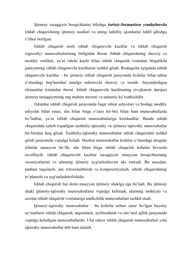 Ijtimoiy taraqqiyot bosqichlarini bilishga tarixiy-formastion yondashuvda 
ishlab chiqarishning ijtimoiy usullari va uning tarkibiy qismlarini tahlil qilishga 
e’tibor berilgan. 
Ishlab chiqarish usuli ishlab chiqaruvchi kuchlar va ishlab chiqarish 
(iqtisodiy) munosabatlarining birligidan iborat. Ishlab chiqarishning shaxsiy va 
moddiy omillari, ya’ni ishchi kuchi bilan ishlab chiqarish vositalari birgalikda 
jamiyatning ishlab chiqaruvchi kuchlarini tashkil qiladi. Boshqacha aytganda,ishlab 
chiqaruvchi kuchlar - bu ijtimoiy ishlab chiqarish jarayonida kishilar bilan tabiat 
o’rtasidagi bog'lanishni amalga oshiruvchi shaxsiy va texnik- buyumlashgan 
elementlar tizimidan iborat. Ishlab chiqaruvchi kuchlaming rivojlanish darajasi 
ijtimoiy taraqqiyotning eng muhim mezoni va umumiy ko’rsatkichidir. 
Odamlar ishlab chiqarish jarayonida faqat tabiat ashyolari va boshqa moddiy 
ashyolar bilan emas, shu bilan birga o’zaro bir-biri bilan ham munosabatlarda 
bo’ladilar, ya’ni ishlab chiqarish munosabatlariga kirishadilar. Bunda ishlab 
chiqarishda tarkib topadigan tashkiliy-iqtisodiy va ijtimoiy-iqtisodiy munosabatlar 
bir-biridan farq qiladi. Tashkiliy-iqtisodiy munosabatlar ishlab chiqarishni tashkil 
qilish jarayonida vujudga keladi. Mazkur munosabatlar kishilar o’rtasidagi aloqalar 
sifatida namoyon bo’lib, shu bilan birga ishlab chiqarish holatini bevosita 
tavsiflaydi, ishlab chiqaruvchi kuchlar taraqqiyoti muayyan bosqichlarining 
xususiyatlarini va ularning ijtimoiy uyg'unlashuvini aks ettiradi. Bu masalan, 
mehnat taqsimoti, uni ixtisoslashtirish va kooperastiyalash, ishlab chiqarishning 
to’planishi va uyg'unlashtirilishidir. 
Ishlab chiqarish har doim muayyan ijtimoiy shaklga ega bo’ladi. Bu ijtimoiy 
shakl ijtimoiy-iqtisodiy munosabatlarni vujudga keltiradi, ularning mohiyati va 
asosini ishlab chiqarish vositalariga mulkchilik munosabatlari tashkil etadi. 
Ijtimoiy-iqtisodiy munosabatlar - bu kishilar uchun zarur bo’lgan hayotiy 
ne’matlarni ishlab chiqarish, taqsimlash, ayirboshlash va iste’mol qilish jarayonida 
vujudga keladigan munosabatlardir. Ular takror ishlab chiqarish munosabatlari yoki 
iqtisodiy munosabatlar deb ham ataladi. 
