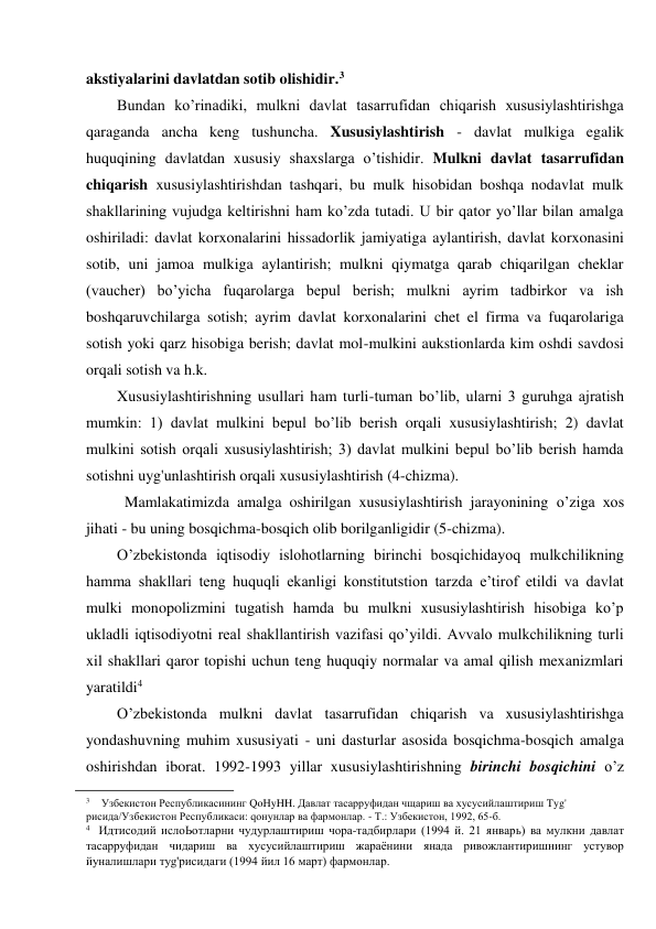 akstiyalarini davlatdan sotib olishidir.3 
Bundan ko’rinadiki, mulkni davlat tasarrufidan chiqarish xususiylashtirishga 
qaraganda ancha keng tushuncha. Xususiylashtirish - davlat mulkiga egalik 
huquqining davlatdan xususiy shaxslarga o’tishidir. Mulkni davlat tasarrufidan 
chiqarish xususiylashtirishdan tashqari, bu mulk hisobidan boshqa nodavlat mulk 
shakllarining vujudga keltirishni ham ko’zda tutadi. U bir qator yo’llar bilan amalga 
oshiriladi: davlat korxonalarini hissadorlik jamiyatiga aylantirish, davlat korxonasini 
sotib, uni jamoa mulkiga aylantirish; mulkni qiymatga qarab chiqarilgan cheklar 
(vaucher) bo’yicha fuqarolarga bepul berish; mulkni ayrim tadbirkor va ish 
boshqaruvchilarga sotish; ayrim davlat korxonalarini chet el firma va fuqarolariga 
sotish yoki qarz hisobiga berish; davlat mol-mulkini aukstionlarda kim oshdi savdosi 
orqali sotish va h.k. 
Xususiylashtirishning usullari ham turli-tuman bo’lib, ularni 3 guruhga ajratish 
mumkin: 1) davlat mulkini bepul bo’lib berish orqali xususiylashtirish; 2) davlat 
mulkini sotish orqali xususiylashtirish; 3) davlat mulkini bepul bo’lib berish hamda 
sotishni uyg'unlashtirish orqali xususiylashtirish (4-chizma). 
Mamlakatimizda amalga oshirilgan xususiylashtirish jarayonining o’ziga xos 
jihati - bu uning bosqichma-bosqich olib borilganligidir (5-chizma). 
O’zbekistonda iqtisodiy islohotlarning birinchi bosqichidayoq mulkchilikning 
hamma shakllari teng huquqli ekanligi konstitutstion tarzda e’tirof etildi va davlat 
mulki monopolizmini tugatish hamda bu mulkni xususiylashtirish hisobiga ko’p 
ukladli iqtisodiyotni real shakllantirish vazifasi qo’yildi. Avvalo mulkchilikning turli 
xil shakllari qaror topishi uchun teng huquqiy normalar va amal qilish mexanizmlari 
yaratildi4 
O’zbekistonda mulkni davlat tasarrufidan chiqarish va xususiylashtirishga 
yondashuvning muhim xususiyati - uni dasturlar asosida bosqichma-bosqich amalga 
oshirishdan iborat. 1992-1993 yillar xususiylashtirishning birinchi bosqichini o’z 
                                                           
3 
Узбекистон Республикасининг QoHyHH. Давлат тасарруфидан чщариш ва хусусийлаштириш Tyg' 
рисида/Узбекистон Республикаси: qoнyнлар ва фармонлар. - Т.: Узбекистон, 1992, 65-б. 
4 Идтисодий ислоЬотларни чудурлаштириш чора-тадбирлари (1994 й. 21 январь) ва мулкни давлат 
тасарруфидан чидариш ва хусусийлаштириш жараёнини янада ривожлантиришнинг устувор 
йуналишлари тyg'рисидаги (1994 йил 16 март) фармонлар. 
