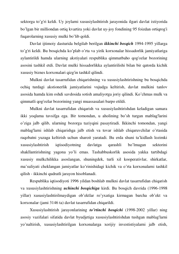 sektorga to’g'ri keldi. Uy joylarni xususiylashtirish jarayonida ilgari davlat ixtiyorida 
bo’lgan bir milliondan ortiq kvartira yoki davlat uy-joy fondining 95 foizdan ortiqrog'i 
fuqarolarning xususiy mulki bo’lib qoldi. 
Davlat ijtimoiy dasturida belgilab berilgan ikkinchi bosqich 1994-1995 yillarga 
to’g'ri keldi. Bu bosqichda ko’plab o’rta va yirik korxonalar hissadorlik jamiyatlariga 
aylantirildi hamda ularning akstiyalari respublika qimmatbaho qog'ozlar bozorining 
asosini tashkil etdi. Davlat mulki hissadorlikka aylantirilishi bilan bir qatorda kichik 
xususiy biznes korxonalari qizg'in tashkil qilindi. 
Mulkni davlat tasarrufidan chiqarishning va xususiylashtirishning bu bosqichda 
ochiq turdagi akstionerlik jamiyatlarini vujudga keltirish, davlat mulkini tanlov 
asosida hamda kim oshdi savdosida sotish amaliyotga joriy qilindi. Ko’chmas mulk va 
qimmatli qog'ozlar bozorining yangi muassasalari barpo etildi. 
Mulkni davlat tasarrufidan chiqarish va xususiylashtirishdan keladigan samara 
ikki yoqlama tavsifga ega. Bir tomondan, u aholining bo’sh turgan mablag'larini 
o’ziga jalb qilib, ularning bozorga taziyqini pasaytiradi. Ikkinchi tomondan, yangi 
mablag'larni ishlab chiqarishga jalb etish va tovar ishlab chiqaruvchilar o’rtasida 
raqobatni yuzaga keltirish uchun sharoit yaratadi. Bu erda shuni ta’kidlash lozimki 
xususiylashtirish 
iqtisodiyotning 
davlatga 
qarashli 
bo’lmagan 
sektorini 
shakllantirishning yagona yo’li emas. Tashabbuskorlik asosida yakka tartibdagi 
xususiy mulkchilikka asoslangan, shuningdek, turli xil kooperativlar, shirkatlar, 
ma’suliyati cheklangan jamiyatlar ko’rinishidagi kichik va o’rta korxonalarni tashkil 
qilish - ikkinchi qudratli jarayon hisoblanadi. 
Respublika iqtisodiyoti 1996 yildan boshlab mulkni davlat tasarrufidan chiqarish 
va xususiylashtirishning uchinchi bosqichiga kirdi. Bu bosqich davrida (1996-1998 
yillar) xususiylashtirilmaydigan ob’ektlar ro’yxatiga kirmagan barcha ob’ekt va 
korxonalar (jami 3146 ta) davlat tasarrufidan chiqarildi. 
Xususiylashtirish jarayonlarining to’rtinchi bosqichi (1998-2002 yillar) ning 
asosiy vazifalari sifatida davlat byudjetiga xususiylashtirishdan tushgan mablag'larni 
yo’naltirish, xususiylashtirilgan korxonalarga xorijiy investistiyalarni jalb etish, 
