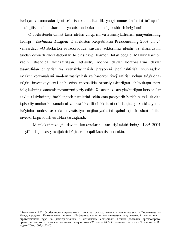 boshqaruv samaradorligini oshirish va mulkchilik yangi munosabatlarini to’laqonli 
amal qilishi uchun sharoitlar yaratish tadbirlarini amalga oshirish belgilandi. 
O’zbekistonda davlat tasarrufidan chiqarish va xususiylashtirish jarayonlarining 
hozirgi - beshinchi bosqichi O’zbekiston Respublikasi Prezidentining 2003 yil 24 
yanvardagi «O’zbekiston iqtisodiyotida xususiy sektorning ulushi va ahamiyatini 
tubdan oshirish chora-tadbirlari to’g'risida»gi Farmoni bilan bog'liq. Mazkur Farmon 
yaqin istiqbolda yo’naltirilgan. Iqtisodiy nochor davlat korxonalarini davlat 
tasarrufidan chiqarish va xususiylashtirish jarayonini jadallashtirish, shuningdek, 
mazkur korxonalarni modernizastiyalash va barqaror rivojlantirish uchun to’g'ridan-
to’g'ri investistiyalarni jalb etish maqsadida xususiylashtirilgan ob’ektlarga narx 
belgilashning samarali mexanizmi joriy etildi. Xususan, xususiylashtirilgan korxonalar 
davlat aktivlarining boshlang'ich narxlarini sekin-asta pasaytirib borish hamda davlat, 
iqtisodiy nochor korxonalarni va past likvidli ob’ektlarni nol darajadagi xarid qiymati 
bo’yicha tanlov asosida investistiya majburiyatlarini qabul qilish sharti bilan 
investorlarga sotish tartiblari tasdiqlandi.5 
Mamlakatimizdagi davlat korxonalarini xususiylashtirishning 1995-2004 
yillardagi asosiy natijalarini 6-jadval orqali kuzatish mumkin. 
                                                           
5  Валижонов А.Р. Особенности современного этапа разгосударствления и приватизации. - Восемнадцатые 
Международные Плехановские чтения «Реформирование и модернизация национальной экономики - 
стратегический курс на демократизацию и обновление общества»: Тезисы докладов профессорско- 
преподавательского состава и специалистов-практиков (26 марта 2005г). Выездная сессия в г.Ташкенте. - М.: 
изд-во РЭА, 2005, с.22-23. 
