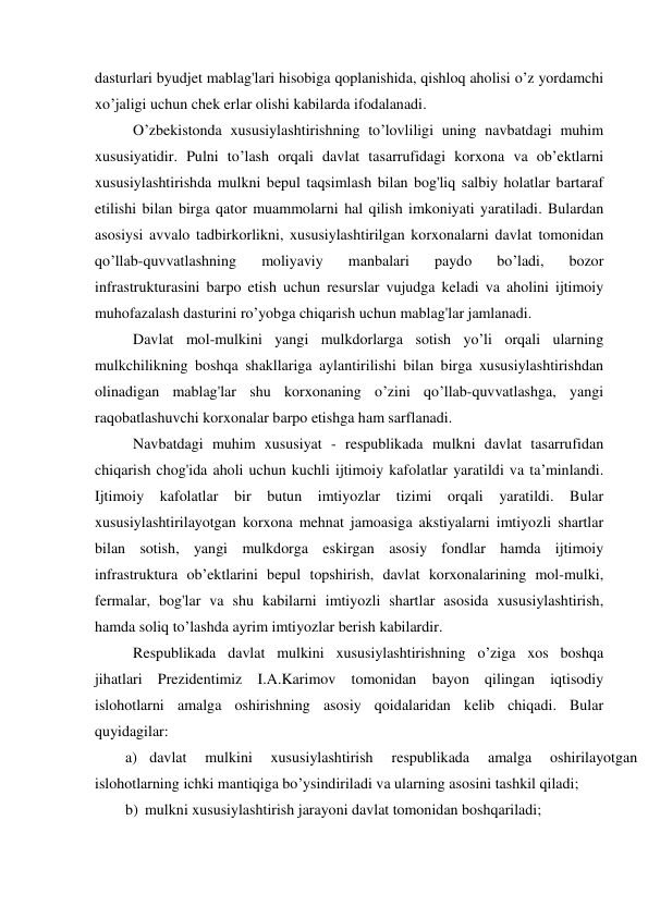 dasturlari byudjet mablag'lari hisobiga qoplanishida, qishloq aholisi o’z yordamchi 
xo’jaligi uchun chek erlar olishi kabilarda ifodalanadi. 
O’zbekistonda xususiylashtirishning to’lovliligi uning navbatdagi muhim 
xususiyatidir. Pulni to’lash orqali davlat tasarrufidagi korxona va ob’ektlarni 
xususiylashtirishda mulkni bepul taqsimlash bilan bog'liq salbiy holatlar bartaraf 
etilishi bilan birga qator muammolarni hal qilish imkoniyati yaratiladi. Bulardan 
asosiysi avvalo tadbirkorlikni, xususiylashtirilgan korxonalarni davlat tomonidan 
qo’llab-quvvatlashning 
moliyaviy 
manbalari 
paydo 
bo’ladi, 
bozor 
infrastrukturasini barpo etish uchun resurslar vujudga keladi va aholini ijtimoiy 
muhofazalash dasturini ro’yobga chiqarish uchun mablag'lar jamlanadi. 
Davlat mol-mulkini yangi mulkdorlarga sotish yo’li orqali ularning 
mulkchilikning boshqa shakllariga aylantirilishi bilan birga xususiylashtirishdan 
olinadigan mablag'lar shu korxonaning o’zini qo’llab-quvvatlashga, yangi 
raqobatlashuvchi korxonalar barpo etishga ham sarflanadi. 
Navbatdagi muhim xususiyat - respublikada mulkni davlat tasarrufidan 
chiqarish chog'ida aholi uchun kuchli ijtimoiy kafolatlar yaratildi va ta’minlandi. 
Ijtimoiy kafolatlar bir butun imtiyozlar tizimi orqali yaratildi. Bular 
xususiylashtirilayotgan korxona mehnat jamoasiga akstiyalarni imtiyozli shartlar 
bilan sotish, yangi mulkdorga eskirgan asosiy fondlar hamda ijtimoiy 
infrastruktura ob’ektlarini bepul topshirish, davlat korxonalarining mol-mulki, 
fermalar, bog'lar va shu kabilarni imtiyozli shartlar asosida xususiylashtirish, 
hamda soliq to’lashda ayrim imtiyozlar berish kabilardir. 
Respublikada davlat mulkini xususiylashtirishning o’ziga xos boshqa 
jihatlari Prezidentimiz I.A.Karimov tomonidan bayon qilingan iqtisodiy 
islohotlarni amalga oshirishning asosiy qoidalaridan kelib chiqadi. Bular 
quyidagilar: 
a) davlat 
mulkini 
xususiylashtirish 
respublikada 
amalga 
oshirilayotgan 
islohotlarning ichki mantiqiga bo’ysindiriladi va ularning asosini tashkil qiladi; 
b) mulkni xususiylashtirish jarayoni davlat tomonidan boshqariladi; 
