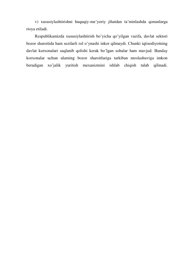 v) xususiylashtirishni huquqiy-me’yoriy jihatdan ta’minlashda qonunlarga 
rioya etiladi. 
Respublikamizda xususiylashtirish bo’yicha qo’yilgan vazifa, davlat sektori 
bozor sharoitida ham sezilarli rol o’ynashi inkor qilmaydi. Chunki iqtisodiyotning 
davlat korxonalari saqlanib qolishi kerak bo’lgan sohalar ham mavjud. Bunday 
korxonalar uchun ularning bozor sharoitlariga tarkiban moslashuviga imkon 
beradigan 
xo’jalik 
yuritish 
mexanizmini 
ishlab 
chiqish 
talab 
qilinadi.
