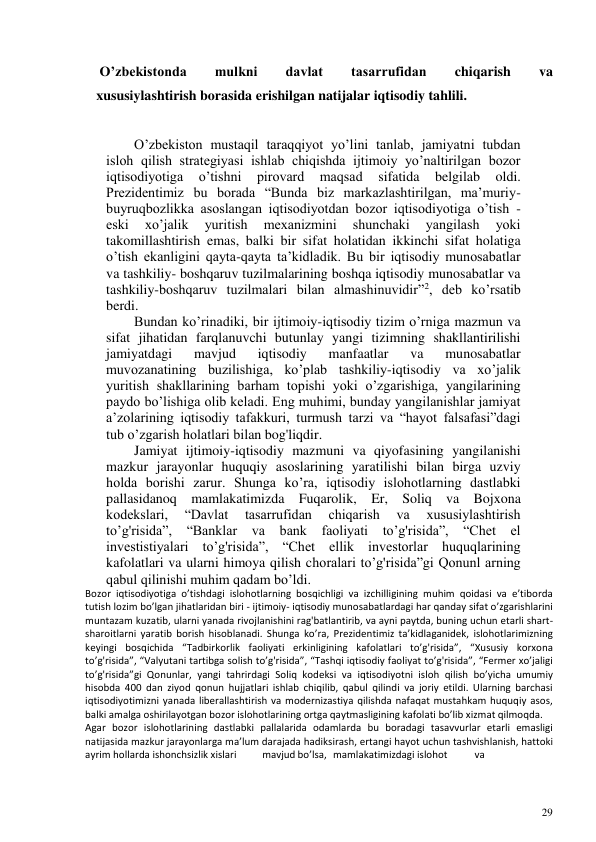 29 
 
 O’zbekistonda 
mulkni 
davlat 
tasarrufidan 
chiqarish 
va 
xususiylashtirish borasida erishilgan natijalar iqtisodiy tahlili. 
O’zbekiston mustaqil taraqqiyot yo’lini tanlab, jamiyatni tubdan 
isloh qilish strategiyasi ishlab chiqishda ijtimoiy yo’naltirilgan bozor 
iqtisodiyotiga 
o’tishni 
pirovard 
maqsad 
sifatida 
belgilab 
oldi. 
Prezidentimiz bu borada “Bunda biz markazlashtirilgan, ma’muriy-
buyruqbozlikka asoslangan iqtisodiyotdan bozor iqtisodiyotiga o’tish - 
eski 
xo’jalik 
yuritish 
mexanizmini 
shunchaki 
yangilash 
yoki 
takomillashtirish emas, balki bir sifat holatidan ikkinchi sifat holatiga 
o’tish ekanligini qayta-qayta ta’kidladik. Bu bir iqtisodiy munosabatlar 
va tashkiliy- boshqaruv tuzilmalarining boshqa iqtisodiy munosabatlar va 
tashkiliy-boshqaruv tuzilmalari bilan almashinuvidir”2, deb ko’rsatib 
berdi. 
Bundan ko’rinadiki, bir ijtimoiy-iqtisodiy tizim o’rniga mazmun va 
sifat jihatidan farqlanuvchi butunlay yangi tizimning shakllantirilishi 
jamiyatdagi 
mavjud 
iqtisodiy 
manfaatlar 
va 
munosabatlar 
muvozanatining buzilishiga, ko’plab tashkiliy-iqtisodiy va xo’jalik 
yuritish shakllarining barham topishi yoki o’zgarishiga, yangilarining 
paydo bo’lishiga olib keladi. Eng muhimi, bunday yangilanishlar jamiyat 
a’zolarining iqtisodiy tafakkuri, turmush tarzi va “hayot falsafasi”dagi 
tub o’zgarish holatlari bilan bog'liqdir. 
Jamiyat ijtimoiy-iqtisodiy mazmuni va qiyofasining yangilanishi 
mazkur jarayonlar huquqiy asoslarining yaratilishi bilan birga uzviy 
holda borishi zarur. Shunga ko’ra, iqtisodiy islohotlarning dastlabki 
pallasidanoq mamlakatimizda Fuqarolik, Er, Soliq va Bojxona 
kodekslari, 
“Davlat 
tasarrufidan 
chiqarish 
va 
xususiylashtirish 
to’g'risida”, “Banklar va bank faoliyati to’g'risida”, “Chet el 
investistiyalari to’g'risida”, “Chet ellik investorlar huquqlarining 
kafolatlari va ularni himoya qilish choralari to’g'risida”gi Qonunl arning 
qabul qilinishi muhim qadam bo’ldi. 
Bozor iqtisodiyotiga o’tishdagi islohotlarning bosqichligi va izchilligining muhim qoidasi va e’tiborda 
tutish lozim bo’lgan jihatlaridan biri - ijtimoiy- iqtisodiy munosabatlardagi har qanday sifat o’zgarishlarini 
muntazam kuzatib, ularni yanada rivojlanishini rag'batlantirib, va ayni paytda, buning uchun etarli shart-
sharoitlarni yaratib borish hisoblanadi. Shunga ko’ra, Prezidentimiz ta’kidlaganidek, islohotlarimizning 
keyingi bosqichida “Tadbirkorlik faoliyati erkinligining kafolatlari to’g'risida”, “Xususiy korxona 
to’g'risida”, “Valyutani tartibga solish to’g'risida”, “Tashqi iqtisodiy faoliyat to’g'risida”, “Fermer xo’jaligi 
to’g'risida”gi Qonunlar, yangi tahrirdagi Soliq kodeksi va iqtisodiyotni isloh qilish bo’yicha umumiy 
hisobda 400 dan ziyod qonun hujjatlari ishlab chiqilib, qabul qilindi va joriy etildi. Ularning barchasi 
iqtisodiyotimizni yanada liberallashtirish va modernizastiya qilishda nafaqat mustahkam huquqiy asos, 
balki amalga oshirilayotgan bozor islohotlarining ortga qaytmasligining kafolati bo’lib xizmat qilmoqda. 
Agar bozor islohotlarining dastlabki pallalarida odamlarda bu boradagi tasavvurlar etarli emasligi 
natijasida mazkur jarayonlarga ma’lum darajada hadiksirash, ertangi hayot uchun tashvishlanish, hattoki 
ayrim hollarda ishonchsizlik xislari 
mavjud bo’lsa, mamlakatimizdagi islohot 
va 
