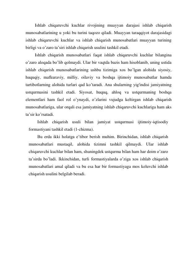 Ishlab chiqaruvchi kuchlar rivojining muayyan darajasi ishlab chiqarish 
munosabatlarining u yoki bu turini taqozo qiladi. Muayyan taraqqiyot darajasidagi 
ishlab chiqaruvchi kuchlar va ishlab chiqarish munosabatlari muayyan turining 
birligi va o’zaro ta’siri ishlab chiqarish usulini tashkil etadi. 
Ishlab chiqarish munosabatlari faqat ishlab chiqaruvchi kuchlar bilangina 
o’zaro aloqada bo’lib qolmaydi. Ular bir vaqtda bazis ham hisoblanib, uning ustida 
ishlab chiqarish munosabatlarining ushbu tizimiga xos bo’lgan alohida siyosiy, 
huquqiy, mafkuraviy, milliy, oilaviy va boshqa ijtimoiy munosabatlar hamda 
tartibotlarning alohida turlari qad ko’taradi. Ana shularning yig'indisi jamiyatning 
ustqurmasini tashkil etadi. Siyosat, huquq, ahloq va ustqurmaning boshqa 
elementlari ham faol rol o’ynaydi, o’zlarini vujudga keltirgan ishlab chiqarish 
munosabatlariga, ular orqali esa jamiyatning ishlab chiqaruvchi kuchlariga ham aks 
ta’sir ko’rsatadi. 
Ishlab chiqarish usuli bilan jamiyat ustqurmasi ijtimoiy-iqtisodiy 
formastiyani tashkil etadi (1-chizma). 
Bu erda ikki holatga e’tibor berish muhim. Birinchidan, ishlab chiqarish 
munosabatlari mustaqil, alohida tizimni tashkil qilmaydi. Ular ishlab 
chiqaruvchi kuchlar bilan ham, shuningdek ustqurma bilan ham har doim o’zaro 
ta’sirda bo’ladi. Ikkinchidan, turli formastiyalarda o’ziga xos ishlab chiqarish 
munosabatlari amal qiladi va bu esa har bir formastiyaga mos keluvchi ishlab 
chiqarish usulini belgilab beradi. 
