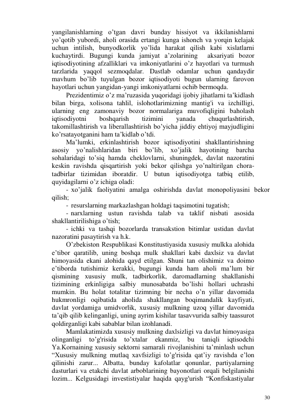 30 
 
yangilanishlarning o’tgan davri bunday hissiyot va ikkilanishlarni 
yo’qotib yubordi, aholi orasida ertangi kunga ishonch va yorqin kelajak 
uchun intilish, bunyodkorlik yo’lida harakat qilish kabi xislatlarni 
kuchaytirdi. Bugungi kunda jamiyat a’zolarining  aksariyati bozor 
iqtisodiyotining afzalliklari va imkoniyatlarini o’z hayotlari va turmush 
tarzlarida yaqqol sezmoqdalar. Dastlab odamlar uchun qandaydir 
mavhum bo’lib tuyulgan bozor iqtisodiyoti bugun ularning farovon 
hayotlari uchun yangidan-yangi imkoniyatlarni ochib bermoqda. 
Prezidentimiz o’z ma’ruzasida yuqoridagi ijobiy jihatlarni ta’kidlash 
bilan birga, xolisona tahlil, islohotlarimizning mantig'i va izchilligi, 
ularning eng zamonaviy bozor normalariga muvofiqligini baholash 
iqtisodiyotni 
boshqarish 
tizimini 
yanada 
chuqurlashtirish, 
takomillashtirish va liberallashtirish bo’yicha jiddiy ehtiyoj mayjudligini 
ko’rsatayotganini ham ta’kidlab o’tdi. 
Ma’lumki, erkinlashtirish bozor iqtisodiyotini shakllantirishning 
asosiy 
yo’nalishlaridan 
biri 
bo’lib, 
xo’jalik 
hayotining 
barcha 
sohalaridagi to’siq hamda cheklovlarni, shuningdek, davlat nazoratini 
keskin ravishda qisqartirish yoki bekor qilishga yo’naltirilgan chora-
tadbirlar tizimidan iboratdir. U butun iqtisodiyotga tatbiq etilib, 
quyidagilarni o’z ichiga oladi: 
- xo’jalik faoliyatini amalga oshirishda davlat monopoliyasini bekor 
qilish; 
- resurslarning markazlashgan holdagi taqsimotini tugatish; 
- narxlarning ustun ravishda talab va taklif nisbati asosida 
shakllantirilishiga o’tish; 
- ichki va tashqi bozorlarda transakstion bitimlar ustidan davlat 
nazoratini pasaytirish va h.k. 
O’zbekiston Respublikasi Konstitustiyasida xususiy mulkka alohida 
e’tibor qaratilib, uning boshqa mulk shakllari kabi daxlsiz va davlat 
himoyasida ekani alohida qayd etilgan. Shuni tan olishimiz va doimo 
e’tiborda tutishimiz kerakki, bugungi kunda ham aholi ma’lum bir 
qismining xususiy mulk, tadbirkorlik, daromadlarning shakllanishi 
tizimining erkinligiga salbiy munosabatda bo’lishi hollari uchrashi 
mumkin. Bu holat totalitar tizimning bir necha o’n yillar davomida 
hukmronligi oqibatida aholida shakllangan boqimandalik kayfiyati, 
davlat yordamiga umidvorlik, xususiy mulkning uzoq yillar davomida 
ta’qib qilib kelinganligi, uning ayrim kishilar tasavvurida salbiy taassurot 
qoldirganligi kabi sabablar bilan izohlanadi. 
Mamlakatimizda xususiy mulkning daxlsizligi va davlat himoyasiga 
olinganligi 
to’g'risida 
to’xtalar 
ekanmiz, 
bu 
taniqli 
iqtisodchi 
Ya.Kornaining xususiy sektorni samarali rivojlanishini ta’minlash uchun 
“Xususiy mulkning mutlaq xavfsizligi to’g'risida qat’iy ravishda e’lon 
qilinishi zarur... Albatta, bunday kafolatlar qonunlar, partiyalarning 
dasturlari va etakchi davlat arboblarining bayonotlari orqali belgilanishi 
lozim... Kelgusidagi investistiyalar haqida qayg'urish “Konfiskastiyalar 
