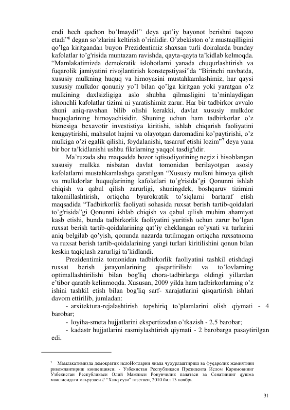 31 
 
endi hech qachon bo’lmaydi!” deya qat’iy bayonot berishni taqozo 
etadi”6 degan so’zlarini keltirish o’rinlidir. O’zbekiston o’z mustaqilligini 
qo’lga kiritgandan buyon Prezidentimiz shaxsan turli doiralarda bunday 
kafolatlar to’g'risida muntazam ravishda, qayta-qayta ta’kidlab kelmoqda. 
“Mamlakatimizda demokratik islohotlarni yanada chuqurlashtirish va 
fuqarolik jamiyatini rivojlantirish konstepstiyasi”da “Birinchi navbatda, 
xususiy mulkning huquq va himoyasini mustahkamlashimiz, har qaysi 
xususiy mulkdor qonuniy yo’l bilan qo’lga kiritgan yoki yaratgan o’z 
mulkining daxlsizligiga aslo shubha qilmasligini ta’minlaydigan 
ishonchli kafolatlar tizimi ni yaratishimiz zarur. Har bir tadbirkor avvalo 
shuni aniq-ravshan bilib olishi kerakki, davlat xususiy mulkdor 
huquqlarining himoyachisidir. Shuning uchun ham tadbirkorlar o’z 
biznesiga bexavotir investistiya kiritishi, ishlab chiqarish faoliyatini 
kengaytirishi, mahsulot hajmi va olayotgan daromadini ko’paytirishi, o’z 
mulkiga o’zi egalik qilishi, foydalanishi, tasarruf etishi lozim”7 deya yana 
bir bor ta’kidlanishi ushbu fikrlarning yaqqol tasdig'idir. 
Ma’ruzada shu maqsadda bozor iqtisodiyotining negiz i hisoblangan 
xususiy mulkka nisbatan davlat tomonidan berilayotgan asosiy 
kafolatlarni mustahkamlashga qaratilgan “Xususiy mulkni himoya qilish 
va mulkdorlar huquqlarining kafolatlari to’g'risida”gi Qonunni ishlab 
chiqish va qabul qilish zarurligi, shuningdek, boshqaruv tizimini 
takomillashtirish, 
ortiqcha 
byurokratik 
to’siqlarni 
bartaraf 
etish 
maqsadida “Tadbirkorlik faoliyati sohasida ruxsat berish tartib-qoidalari 
to’g'risida”gi Qonunni ishlab chiqish va qabul qilish muhim ahamiyat 
kasb etishi, bunda tadbirkorlik faoliyatini yuritish uchun zarur bo’lgan 
ruxsat berish tartib-qoidalarining qat’iy cheklangan ro’yxati va turlarini 
aniq belgilab qo’yish, qonunda nazarda tutilmagan ortiqcha ruxsatnoma 
va ruxsat berish tartib-qoidalarining yangi turlari kiritilishini qonun bilan 
keskin taqiqlash zarurligi ta’kidlandi. 
Prezidentimiz tomonidan tadbirkorlik faoliyatini tashkil etishdagi 
ruxsat 
berish 
jarayonlarining 
qisqartirilishi 
va 
to’lovlarning 
optimallashtirilishi bilan bog'liq chora-tadbirlarga oldingi yillardan 
e’tibor qaratib kelinmoqda. Xususan, 2009 yilda ham tadbirkorlarning o’z 
ishini tashkil etish bilan bog'liq sarf- xarajatlarini qisqartirish ishlari 
davom ettirilib, jumladan: 
- arxitektura-rejalashtirish topshiriq to’plamlarini olish qiymati - 4 
barobar; 
- loyiha-smeta hujjatlarini ekspertizadan o’tkazish - 2,5 barobar; 
- kadastr hujjatlarini rasmiylashtirish qiymati - 2 barobarga pasaytirilgan 
edi. 
                                                           
 
7 
Мамлакатимизда демократик ислоИотларни янада чуоурлаштириш ва фуqаролик жамиятини 
ривожлантириш концепцияси. - Узбекистан Республикаси Президента Ислом Каримовнинг 
Узбекистан Республикаси Олий Мажлиси Ронунчилик палатаси ва Сенатининг qушма 
мажлисидаги маърузаси // “Халq сузи” газетаси, 2010 йил 13 ноябрь. 
